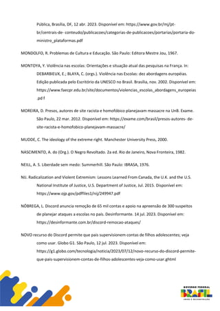 Pública, Brasília, DF, 12 abr. 2023. Disponível em: https://www.gov.br/mj/pt-
br/centrais-de- conteudo/publicacoes/categorias-de-publicacoes/portarias/portaria-do-
ministro_plataformas.pdf
MONDOLFO, R. Problemas de Cultura e Educação. São Paulo: Editora Mestre Jou, 1967.
MONTOYA, Y. Violência nas escolas: Orientações e situação atual das pesquisas na França. In:
DEBARBIEUX, E.; BLAYA, C. (orgs.). Violência nas Escolas: dez abordagens européias.
Edição publicada pelo Escritório da UNESCO no Brasil. Brasília, nov. 2002. Disponível em:
https://www.faecpr.edu.br/site/documentos/violencias_escolas_abordagens_europeias
.pd f
MOREIRA, D. Presos, autores de site racista e homofóbico planejavam massacre na UnB. Exame.
São Paulo, 22 mar. 2012. Disponível em: https://exame.com/brasil/presos-autores- de-
site-racista-e-homofobico-planejavam-massacre/
MUDDE, C. The ideology of the extreme right. Manchester University Press, 2000.
NASCIMENTO, A. do (Org.). O Negro Revoltado. 2a ed. Rio de Janeiro, Nova Fronteira, 1982.
NEILL, A. S. Liberdade sem medo: Summerhill. São Paulo: IBRASA, 1976.
NIJ. Radicalization and Violent Extremism: Lessons Learned From Canada, the U.K. and the U.S.
National Institute of Justice, U.S. Department of Justice, Jul. 2015. Disponível em:
https://www.ojp.gov/pdffiles1/nij/249947.pdf
NÓBREGA, L. Discord anuncia remoção de 65 mil contas e apoio na apreensão de 300 suspeitos
de planejar ataques a escolas no país. Desinformante. 14 jul. 2023. Disponível em:
https://desinformante.com.br/discord-remocao-ataques/
NOVO recurso do Discord permite que pais supervisionem contas de filhos adolescentes; veja
como usar. Globo G1. São Paulo, 12 jul. 2023. Disponível em:
https://g1.globo.com/tecnologia/noticia/2023/07/12/novo-recurso-do-discord-permite-
que-pais-supervisionem-contas-de-filhos-adolescentes-veja-como-usar.ghtml
 