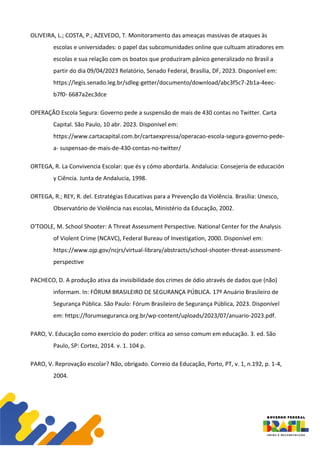 OLIVEIRA, L.; COSTA, P.; AZEVEDO, T. Monitoramento das ameaças massivas de ataques às
escolas e universidades: o papel das subcomunidades online que cultuam atiradores em
escolas e sua relação com os boatos que produziram pânico generalizado no Brasil a
partir do dia 09/04/2023 Relatório, Senado Federal, Brasília, DF, 2023. Disponível em:
https://legis.senado.leg.br/sdleg-getter/documento/download/abc3f5c7-2b1a-4eec-
b7f0- 6687a2ec3dce
OPERAÇÃO Escola Segura: Governo pede a suspensão de mais de 430 contas no Twitter. Carta
Capital. São Paulo, 10 abr. 2023. Disponível em:
https://www.cartacapital.com.br/cartaexpressa/operacao-escola-segura-governo-pede-
a- suspensao-de-mais-de-430-contas-no-twitter/
ORTEGA, R. La Convivencia Escolar: que és y cómo abordarla. Andalucia: Consejería de educación
y Ciência. Junta de Andalucia, 1998.
ORTEGA, R.; REY, R. del. Estratégias Educativas para a Prevenção da Violência. Brasília: Unesco,
Observatório de Violência nas escolas, Ministério da Educação, 2002.
O'TOOLE, M. School Shooter: A Threat Assessment Perspective. National Center for the Analysis
of Violent Crime (NCAVC), Federal Bureau of Investigation, 2000. Disponível em:
https://www.ojp.gov/ncjrs/virtual-library/abstracts/school-shooter-threat-assessment-
perspective
PACHECO, D. A produção ativa da invisibilidade dos crimes de ódio através de dados que (não)
informam. In: FÓRUM BRASILEIRO DE SEGURANÇA PÚBLICA. 17º Anuário Brasileiro de
Segurança Pública. São Paulo: Fórum Brasileiro de Segurança Pública, 2023. Disponível
em: https://forumseguranca.org.br/wp-content/uploads/2023/07/anuario-2023.pdf.
PARO, V. Educação como exercício do poder: crítica ao senso comum em educação. 3. ed. São
Paulo, SP: Cortez, 2014. v. 1. 104 p.
PARO, V. Reprovação escolar? Não, obrigado. Correio da Educação, Porto, PT, v. 1, n.192, p. 1-4,
2004.
 