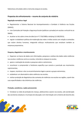 federativas articuladas sobre o tema dos ataques às escolas.
Propostas de enfrentamento – resumo do conjunto do relatório
Regulação normativa e legal
• Regulamentar o Sistema Nacional de Acompanhamento e Combate à Violência nas Escolas
(SNAVE);
• criar Comissões de Proteção e Segurança Escolar (públicas e privadas) em escolas e articulá-las ao
SNAVE;
• atualizar as leis sobre crimes de ódio (Lei nº 7.716/1989) e bullying (13.185/2015);
• regular e estabelecer políticas de moderação das redes e mídias sociais com relação a conteúdos
que violam direitos humanos, integrando esforços multissetoriais que envolvam também as
empresas proprietárias.
Pesquisa, diagnóstico e monitoramento
• Organizar um banco de dados com informações, pesquisas e análises dos dados sobre violências
nas escolas e violências contra as escolas, incluindo os ataques às escolas;
• apoiar a realização de estudos e pesquisas sobre o extremismo;
• reconhecer e compreender o fenômeno específico que conecta a juventude aos movimentos
supremacistas;
• mapear, monitorar e dar os encaminhamentos legais e penais a grupos extremistas;
• estabelecer um observatório sobre violências nas escolas;
• realizar produção de diagnósticos dos contextos de violências nas escolas nas regiões, a partir das
suas especificidades e das dinâmicas das violências.
Proteção, assistência, e ações psicossociais
• Fortalecer as redes de proteção de crianças, adolescentes e jovens nas escolas, sob coordenação
das secretarias estaduais e municipais de educação e em interrelação com o Sistema de Garantia dos
 