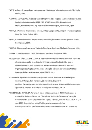 PATTO, M. (org.). A produção do fracasso escolar: histórias de submissão e rebeldia. São Paulo:
EDUSP, 1987.
PELLANDA, A.; FROSSARD, M. (orgs). Guia sobre prevenção e resposta à violência às escolas. São
Paulo: Instituto Campanha, 2023. ISBN 978-85-54346-07-2. Disponível em:
https://media.campanha.org.br/acervo/documentos/guia_violencia ok_1.pdf
PIAGET, J. A formação do símbolo na criança, imitação, jogo, sonho, imagem e representação de
jogo. São Paulo: Zanhar, 1971.
PIAGET, J. O desenvolvimento do pensamento: equilibração das estruturas cognitivas. Lisboa:
Dom Quixote, 1977.
PIAGET, J. O juízo moral na criança. Tradução Elzon Lenardon. 2. ed. São Paulo: Summus, 1994.
PISTRAK, E. Fundamentos da Escola do Trabalho. São Paulo: Brasiliense, 1981.
PNUD; UNICEF; UNESCO; OPAS. COVID-19 e desenvolvimento sustentável: avaliando a crise de
olho na recuperação. 1. ed. Brasília, DF: Programa das Nações Unidas para o
Desenvolvimento (PNUD): Fundo das Nações Unidas para a Infância (UNICEF):
Organização das Nações Unidas para a Educação, a Ciência e a Cultura (UNESCO):
Organização Pan- americana da Saúde (OPAS), 2021.
POLÍCIA Federal prende dois homens que apoiaram o autor do massacre de Realengo na
internet. O Tempo. Belo Horizonte, 22 mar. 2012. Disponível
em:https://www.otempo.com.br/economia/policia-federal-prende-dois-homens-que-
apoiaram-o-autor-do-massacre-de-realengo-na-internet-1.406110
PRESIDÊNCIA DA REPÚBLICA. Portaria nº 18, de 14 de novembro de 2022. Dispõe sobre a
composição do Grupo Técnico de Educação no âmbito do Gabinete de Transição
Governamental. Diário Oficial da União: seção 2 – Extra A, Brasília, DF, n. 215-A, p. 1, 16
nov. 2022. Disponível em https://gabinetedatransicao.com.br/wp-
content/uploads/2022/11/portaria-no-14-de-14-de-novembro-de-2022-correcao-
 