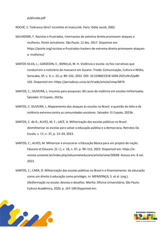publicada.pdf
ROCHÉ, S. Tolérance Zéro? Incivilités et Insécurité. Paris: Odile Jacob, 2002.
SALVADORI, F. Racistas e frustrados, internautas de extrema direita promovem ataques a
mulheres. Ponte Jornalismo. São Paulo, 12 dez. 2017. Disponíve em:
https://ponte.org/racistas-e-frustrados-hackers-de-extrema-direita-promovem-ataques-
a- mulheres/
SANTOS SILVA, L.; GARZEDIN, E.; BONILLA, M. H. Violência e escola: os fios narrativos que
conduziram o noticiário do massacre em Suzano. Tríade: Comunicação, Cultura e Mídia,
Sorocaba, SP, v. 9, n. 22, p. 80–102, 2022. DOI: 10.22484/2318-5694.2021v9n22p80-
102. Disponível em: https://periodicos.uniso.br/triade/article/view/4874.
SANTOS, C.; OLIVEIRA, L. Insumos para pesquisas: 60 casos de violência em escolas militarizadas.
Salvador: El Coyote, 2023a.
SANTOS, C. OLIVEIRA, L. Mapeamento dos ataques às escolas no Brasil: a questão do ódio e da
violência extrema contra as comunidades escolares. Salvador: El Coyote, 2023b.
SANTOS, C. de A.; ALVES, M. F.; LACÉ, A. Militarização das escolas públicas no Brasil:
desmilitarizar as escolas para salvar a educação pública e a democracia. Retratos Da
Escola, v. 17, n. 37, p. 13–24, 2023.
SANTOS, C.; ALVES, M. Militarizar e encarcerar a Educação Básica para um projeto de nação.
Educere et Educare. [S. l.], v. 18, n. 47, p. 90–112, 2023. Disponível em: https://e-
revista.unioeste.br/index.php/educereeteducare/article/view/30698. Acesso em: 8 set.
2023.
SANTOS, C.; CARA, D. Militarização das escolas públicas no Brasil e o financiamento: da educação
como um direito à educação como privilégio. In: MENDONÇA, S. et al. (org.).
(De)formação na escola: desvios e desafios. Marília: Oficina Universitária; São Paulo:
Cultura Acadêmica, 2020. p. 167-190 Disponível em:
 