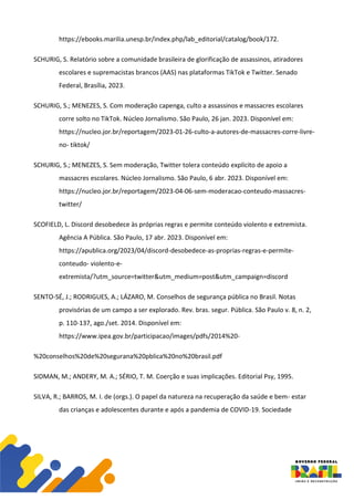 https://ebooks.marilia.unesp.br/index.php/lab_editorial/catalog/book/172.
SCHURIG, S. Relatório sobre a comunidade brasileira de glorificação de assassinos, atiradores
escolares e supremacistas brancos (AAS) nas plataformas TikTok e Twitter. Senado
Federal, Brasília, 2023.
SCHURIG, S.; MENEZES, S. Com moderação capenga, culto a assassinos e massacres escolares
corre solto no TikTok. Núcleo Jornalismo. São Paulo, 26 jan. 2023. Disponível em:
https://nucleo.jor.br/reportagem/2023-01-26-culto-a-autores-de-massacres-corre-livre-
no- tiktok/
SCHURIG, S.; MENEZES, S. Sem moderação, Twitter tolera conteúdo explícito de apoio a
massacres escolares. Núcleo Jornalismo. São Paulo, 6 abr. 2023. Disponível em:
https://nucleo.jor.br/reportagem/2023-04-06-sem-moderacao-conteudo-massacres-
twitter/
SCOFIELD, L. Discord desobedece às próprias regras e permite conteúdo violento e extremista.
Agência A Pública. São Paulo, 17 abr. 2023. Disponível em:
https://apublica.org/2023/04/discord-desobedece-as-proprias-regras-e-permite-
conteudo- violento-e-
extremista/?utm_source=twitter&utm_medium=post&utm_campaign=discord
SENTO-SÉ, J.; RODRIGUES, A.; LÁZARO, M. Conselhos de segurança pública no Brasil. Notas
provisórias de um campo a ser explorado. Rev. bras. segur. Pública. São Paulo v. 8, n. 2,
p. 110-137, ago./set. 2014. Disponível em:
https://www.ipea.gov.br/participacao/images/pdfs/2014%20-
%20conselhos%20de%20segurana%20pblica%20no%20brasil.pdf
SIDMAN, M.; ANDERY, M. A.; SÉRIO, T. M. Coerção e suas implicações. Editorial Psy, 1995.
SILVA, R.; BARROS, M. I. de (orgs.). O papel da natureza na recuperação da saúde e bem- estar
das crianças e adolescentes durante e após a pandemia de COVID-19. Sociedade
 