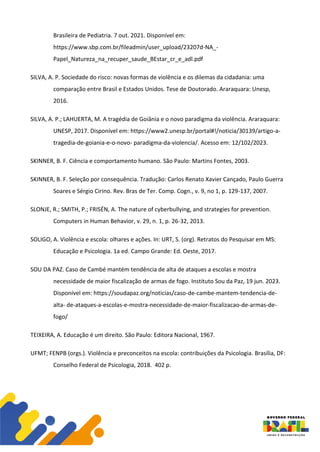 Brasileira de Pediatria. 7 out. 2021. Disponível em:
https://www.sbp.com.br/fileadmin/user_upload/23207d-NA_-
Papel_Natureza_na_recuper_saude_BEstar_cr_e_adl.pdf
SILVA, A. P. Sociedade do risco: novas formas de violência e os dilemas da cidadania: uma
comparação entre Brasil e Estados Unidos. Tese de Doutorado. Araraquara: Unesp,
2016.
SILVA, A. P.; LAHUERTA, M. A tragédia de Goiânia e o novo paradigma da violência. Araraquara:
UNESP, 2017. Disponível em: https://www2.unesp.br/portal#!/noticia/30139/artigo-a-
tragedia-de-goiania-e-o-novo- paradigma-da-violencia/. Acesso em: 12/102/2023.
SKINNER, B. F. Ciência e comportamento humano. São Paulo: Martins Fontes, 2003.
SKINNER, B. F. Seleção por consequência. Tradução: Carlos Renato Xavier Cançado, Paulo Guerra
Soares e Sérgio Cirino. Rev. Bras de Ter. Comp. Cogn., v. 9, no 1, p. 129-137, 2007.
SLONJE, R.; SMITH, P.; FRISÉN, A. The nature of cyberbullying, and strategies for prevention.
Computers in Human Behavior, v. 29, n. 1, p. 26-32, 2013.
SOLIGO, A. Violência e escola: olhares e ações. In: URT, S. (org). Retratos do Pesquisar em MS:
Educação e Psicologia. 1a ed. Campo Grande: Ed. Oeste, 2017.
SOU DA PAZ. Caso de Cambé mantém tendência de alta de ataques a escolas e mostra
necessidade de maior fiscalização de armas de fogo. Instituto Sou da Paz, 19 jun. 2023.
Disponível em: https://soudapaz.org/noticias/caso-de-cambe-mantem-tendencia-de-
alta- de-ataques-a-escolas-e-mostra-necessidade-de-maior-fiscalizacao-de-armas-de-
fogo/
TEIXEIRA, A. Educação é um direito. São Paulo: Editora Nacional, 1967.
UFMT; FENPB (orgs.). Violência e preconceitos na escola: contribuições da Psicologia. Brasília, DF:
Conselho Federal de Psicologia, 2018. 402 p.
 