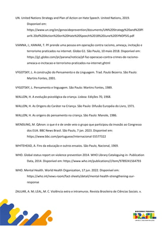 UN. United Nations Strategy and Plan of Action on Hate Speech. United Nations, 2019.
Disponível em:
https://www.un.org/en/genocideprevention/documents/UN%20Strategy%20and%20Pl
an% 20of%20Action%20on%20Hate%20Speech%2018%20June%20SYNOPSIS.pdf
VIANNA, J.; KANIAK, T. PF prende uma pessoa em operação contra racismo, ameaça, incitação e
terrorismo praticados na internet. Globo G1. São Paulo, 10 maio 2018. Disponível em:
https://g1.globo.com/pr/parana/noticia/pf-faz-operacao-contra-crimes-de-racismo-
ameaca-e-incitacao-e-terrorismo-praticados-na-internet.ghtml
VYGOTSKY, L. A construção do Pensamento e da Linguagem. Trad. Paulo Bezerra. São Paulo:
Martins Fontes, 2001.
VYGOTSKY, L. Pensamento e linguagem. São Paulo: Martins Fontes, 1989.
WALLON, H. A evolução psicológica da criança. Lisboa: Edições 70, 1968.
WALLON, H. As Origens do Caráter na Criança. São Paulo: Difusão Européia do Livro, 1971.
WALLON, H. As origens do pensamento na criança. São Paulo: Manole, 1986.
WENDLING, M. QAnon: o que é e de onde veio o grupo que participou da invasão ao Congresso
dos EUA. BBC News Brasil. São Paulo, 7 jan. 2023. Disponível em:
https://www.bbc.com/portuguese/internacional-55577322
WHITEHEAD, A. Fins da educação e outros ensaios. São Paulo, Nacional, 1969.
WHO. Global status report on violence prevention 2014. WHO Library Cataloguing-in- Publication
Data, 2014. Disponível em: https://www.who.int/publications/i/item/9789241564793
WHO. Mental Health. World Health Organization, 17 jun. 2022. Disponível em:
https://who.int/news-room/fact-sheets/detail/mental-health-strengthening-our-
response
ZALUAR, A. M; LEAL, M. C. Violência extra e intramuros. Revista Brasileira de Ciências Sociais. v.
 