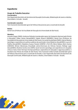 Expediente
Grupo de Trabalho Executivo
Coordenadora
Zara Figueiredo (Secretária da Secretaria de Educação Continuada, Alfabetização de Jovens e Adultos,
Diversidade e Inclusão - Secadi)
Coordenador-executivo
Yann Evanovick (Coordenador-geral de Políticas Educacionais para a Juventude da Secadi)
Relator
Daniel Cara (Professor da Faculdade de Educação da Universidade de São Paulo)
Membros
Amanda Vargas (FNDE); Andressa Pellanda (coordenadora-geral da Campanha Nacional pelo Direito
à Educação); Cléber Santos (Secadi/MEC); Cybele Oliveira (SEB/MEC); Daniel Cara (Professor da
Faculdade de Educação da Universidade de São Paulo); Fernanda Pacobahyba (FNDE); Gabriel Medina
(psicólogo e especialista em políticas públicas de juventude); Irlane Medeiros (Secadi/MEC); Laura Eli
Padilha (Secadi/MEC); Madalena Guasco Peixoto (CONTEE e PUC-SP); Maria Rebeca Otero Gomes
(UNESCO); Miriam Abramovay (Faculdade Latino-Americana de Ciências Sociais); Rodrigo Luppi
(Secadi/MEC); Rosilene Corrêa Lima (CNTE); Sarah Carneiro (psicóloga com experiência em situações
críticas e luto); Victor Henrique Grampa (professor, especialista em educação e segurança pública; e
Ouvidoria das Polícias do Estado de São Paulo); Yann Evanovick Leitão Furtado (Coordenador-geral
de Políticas Educacionais para a Juventude da Secadi); e Zara Figueiredo (Secretária da Secretaria de
Educação Continuada, Alfabetização de Jovens e Adultos, Diversidade e Inclusão - Secadi).
 