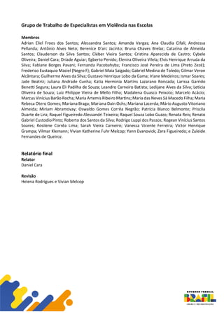 Grupo de Trabalho de Especialistas em Violência nas Escolas
Membros
Adrian Eliel Froes dos Santos; Alessandra Santos; Amanda Vargas; Ana Claudia Cifali; Andressa
Pellanda; Antônio Alves Neto; Berenice D'arc Jacinto; Bruna Chaves Brelaz; Catarina de Almeida
Santos; Clauderson da Silva Santos; Cléber Vieira Santos; Cristina Aparecida de Castro; Cybele
Oliveira; Daniel Cara; Dríade Aguiar; Egberto Penido; Elenira Oliveira Vilela; Elvis Henrique Arruda da
Silva; Fabiane Borges Pavani; Fernanda Pacobahyba; Francisco José Pereira de Lima (Preto Zezé);
Frederico Eustaquio Maciel (Negro F); Gabriel Maia Salgado; Gabriel Medina de Toledo; Gilmar Veron
Alcântara; Guilherme Alves da Silva; Gustavo Henrique Lobo da Gama; Irlane Medeiros; Ismar Soares;
Jade Beatriz; Juliana Andrade Cunha; Katia Herminia Martins Lazarano Roncada; Larissa Garrido
Benetti Segura; Laura Eli Padilha de Souza; Leandro Carneiro Batista; Ledijane Alves da Silva; Letícia
Oliveira de Souza; Luiz Philippe Vieira de Mello Filho; Madalena Guasco Peixoto; Marcelo Acácio;
Marcus Vinícius Barão Rocha; Maria Artemis Ribeiro Martins; Maria das Neves Sá Macedo Filha; Maria
Rebeca Otero Gomes; Mariana Braga; Mariana Dain Ochs; Mariana Lacerda; Mário Augusto Vitoriano
Almeida; Miriam Abramovay; Oswaldo Gomes Corrêa Negrão; Patrícia Blanco Belmonte; Priscila
Duarte de Lira; Raquel Figueiredo Alessandri Teixeira; Raquel Souza Lobo Guzzo; Renata Reis; Renato
Gabriel Custodio Pinto; Roberto dos Santos da Silva; Rodrigo Luppi dos Passos; Rogean Vinícius Santos
Soares; Rosilene Corrêa Lima; Sarah Vieira Carneiro; Vanessa Vicente Ferreira; Victor Henrique
Grampa; Vilmar Klemann; Vivian Katherine Fuhr Melcop; Yann Evanovick; Zara Figueiredo; e Zuleide
Fernandes de Queiroz.
Relatório final
Relator
Daniel Cara
Revisão
Helena Rodrigues e Vivian Melcop
 