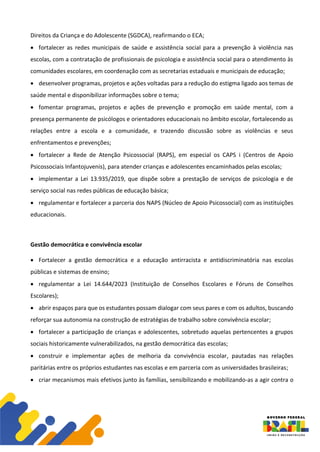 Direitos da Criança e do Adolescente (SGDCA), reafirmando o ECA;
• fortalecer as redes municipais de saúde e assistência social para a prevenção à violência nas
escolas, com a contratação de profissionais de psicologia e assistência social para o atendimento às
comunidades escolares, em coordenação com as secretarias estaduais e municipais de educação;
• desenvolver programas, projetos e ações voltadas para a redução do estigma ligado aos temas de
saúde mental e disponibilizar informações sobre o tema;
• fomentar programas, projetos e ações de prevenção e promoção em saúde mental, com a
presença permanente de psicólogos e orientadores educacionais no âmbito escolar, fortalecendo as
relações entre a escola e a comunidade, e trazendo discussão sobre as violências e seus
enfrentamentos e prevenções;
• fortalecer a Rede de Atenção Psicossocial (RAPS), em especial os CAPS i (Centros de Apoio
Psicossociais Infantojuvenis), para atender crianças e adolescentes encaminhados pelas escolas;
• implementar a Lei 13.935/2019, que dispõe sobre a prestação de serviços de psicologia e de
serviço social nas redes públicas de educação básica;
• regulamentar e fortalecer a parceria dos NAPS (Núcleo de Apoio Psicossocial) com as instituições
educacionais.
Gestão democrática e convivência escolar
• Fortalecer a gestão democrática e a educação antirracista e antidiscriminatória nas escolas
públicas e sistemas de ensino;
• regulamentar a Lei 14.644/2023 (Instituição de Conselhos Escolares e Fóruns de Conselhos
Escolares);
• abrir espaços para que os estudantes possam dialogar com seus pares e com os adultos, buscando
reforçar sua autonomia na construção de estratégias de trabalho sobre convivência escolar;
• fortalecer a participação de crianças e adolescentes, sobretudo aquelas pertencentes a grupos
sociais historicamente vulnerabilizados, na gestão democrática das escolas;
• construir e implementar ações de melhoria da convivência escolar, pautadas nas relações
paritárias entre os próprios estudantes nas escolas e em parceria com as universidades brasileiras;
• criar mecanismos mais efetivos junto às famílias, sensibilizando e mobilizando-as a agir contra o
 