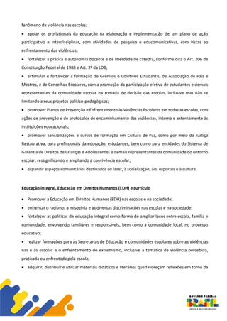 fenômeno da violência nas escolas;
• apoiar os profissionais da educação na elaboração e implementação de um plano de ação
participativo e interdisciplinar, com atividades de pesquisa e educomunicativas, com vistas ao
enfrentamento das violências;
• fortalecer a prática e autonomia docente e de liberdade de cátedra, conforme dita o Art. 206 da
Constituição Federal de 1988 e Art. 3º da LDB;
• estimular e fortalecer a formação de Grêmios e Coletivos Estudantis, de Associação de Pais e
Mestres, e de Conselhos Escolares, com a promoção da participação efetiva de estudantes e demais
representantes da comunidade escolar na tomada de decisão das escolas, inclusive mas não se
limitando a seus projetos político-pedagógicos;
• promover Planos de Prevenção e Enfrentamento às Violências Escolares em todas as escolas, com
ações de prevenção e de protocolos de encaminhamento das violências, interna e externamente às
instituições educacionais;
• promover sensibilizações e cursos de formação em Cultura de Paz, como por meio da Justiça
Restaurativa, para profissionais da educação, estudantes, bem como para entidades do Sistema de
Garantia de Direitos de Crianças e Adolescentes e demais representantes da comunidade do entorno
escolar, ressignificando e ampliando a convivência escolar;
• expandir espaços comunitários destinados ao lazer, à socialização, aos esportes e à cultura.
Educação integral, Educação em Direitos Humanos (EDH) e currículo
• Promover a Educação em Direitos Humanos (EDH) nas escolas e na sociedade;
• enfrentar o racismo, a misoginia e as diversas discriminações nas escolas e na sociedade;
• fortalecer as políticas de educação integral como forma de ampliar laços entre escola, família e
comunidade, envolvendo familiares e responsáveis, bem como a comunidade local, no processo
educativo;
• realizar formações para as Secretarias de Educação e comunidades escolares sobre as violências
nas e às escolas e o enfrentamento do extremismo, inclusive a temática da violência percebida,
praticada ou enfrentada pela escola;
• adquirir, distribuir e utilizar materiais didáticos e literários que favoreçam reflexões em torno da
 