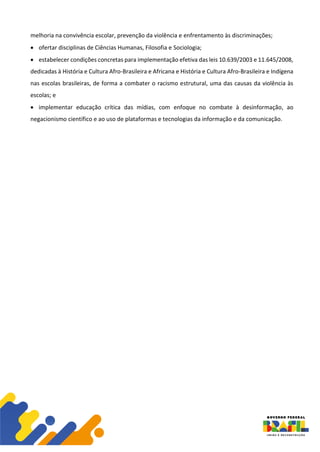 melhoria na convivência escolar, prevenção da violência e enfrentamento às discriminações;
• ofertar disciplinas de Ciências Humanas, Filosofia e Sociologia;
• estabelecer condições concretas para implementação efetiva das leis 10.639/2003 e 11.645/2008,
dedicadas à História e Cultura Afro-Brasileira e Africana e História e Cultura Afro-Brasileira e Indígena
nas escolas brasileiras, de forma a combater o racismo estrutural, uma das causas da violência às
escolas; e
• implementar educação crítica das mídias, com enfoque no combate à desinformação, ao
negacionismo científico e ao uso de plataformas e tecnologias da informação e da comunicação.
 