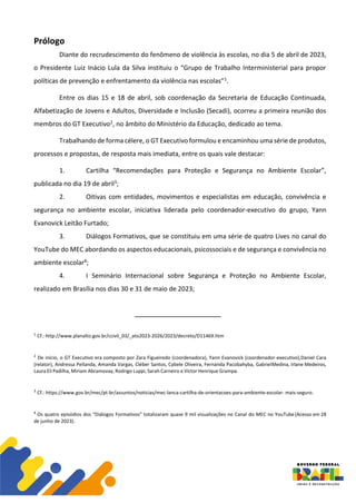 Prólogo
Diante do recrudescimento do fenômeno de violência às escolas, no dia 5 de abril de 2023,
o Presidente Luiz Inácio Lula da Silva instituiu o “Grupo de Trabalho Interministerial para propor
políticas de prevenção e enfrentamento da violência nas escolas”1.
Entre os dias 15 e 18 de abril, sob coordenação da Secretaria de Educação Continuada,
Alfabetização de Jovens e Adultos, Diversidade e Inclusão (Secadi), ocorreu a primeira reunião dos
membros do GT Executivo2, no âmbito do Ministério da Educação, dedicado ao tema.
Trabalhando de forma célere, o GT Executivo formulou e encaminhou uma série de produtos,
processos e propostas, de resposta mais imediata, entre os quais vale destacar:
1. Cartilha “Recomendações para Proteção e Segurança no Ambiente Escolar”,
publicada no dia 19 de abril3;
2. Oitivas com entidades, movimentos e especialistas em educação, convivência e
segurança no ambiente escolar, iniciativa liderada pelo coordenador-executivo do grupo, Yann
Evanovick Leitão Furtado;
3. Diálogos Formativos, que se constituiu em uma série de quatro Lives no canal do
YouTube do MEC abordando os aspectos educacionais, psicossociais e de segurança e convivência no
ambiente escolar4;
4. I Seminário Internacional sobre Segurança e Proteção no Ambiente Escolar,
realizado em Brasília nos dias 30 e 31 de maio de 2023;
1
Cf.: http://www.planalto.gov.br/ccivil_03/_ato2023-2026/2023/decreto/D11469.htm
2
De início, o GT Executivo era composto por Zara Figueiredo (coordenadora), Yann Evanovick (coordenador-executivo),Daniel Cara
(relator), Andressa Pellanda, Amanda Vargas, Cléber Santos, Cybele Oliveira, Fernanda Pacobahyba, GabrielMedina, Irlane Medeiros,
Laura Eli Padilha, Miriam Abramovay, Rodrigo Luppi, Sarah Carneiro e Victor Henrique Grampa.
3
Cf.: https://www.gov.br/mec/pt-br/assuntos/noticias/mec-lanca-cartilha-de-orientacoes-para-ambiente-escolar- mais-seguro.
4
Os quatro episódios dos “Diálogos Formativos” totalizaram quase 9 mil visualizações no Canal do MEC no YouTube(Acesso em 28
de junho de 2023).
 