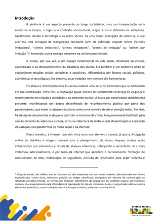 Introdução
A violência é um aspecto presente ao longo da história, mas sua interpretação varia
conforme o tempo, o lugar e o contexto sociocultural, o que a torna dinâmica na sociedade.
Atualmente, devido à tecnologia e às redes sociais, há uma maior percepção da violência, o que
acarreta uma sensação de insegurança constante além de estimular copycat crimes (“crimes
imitadores”, “crimes imitativos”, “crimes imitadores”, “crimes de imitação” ou “crimes por
imitação”)5, tornando-a uma ameaça crescente na contemporaneidade.
A escola, por sua vez, é um espaço fundamental na vida social, destinado ao ensino-
aprendizado e ao desenvolvimento da cidadania dos alunos. Ela também é um ambiente onde se
estabelecem relações sociais complexas e peculiares, influenciadas por fatores sociais, políticos,
econômicos e tecnológicos. No entanto, essas relações nem sempre são harmoniosas.
Os ataques contemporâneos às escolas exibem uma série de elementos que se combinam
em sua constituição. Entre eles, a motivação quase sempre se fundamenta no desejo de vingança e
ressentimento em relação à sociedade e ao ambiente escolar. A busca por notoriedade também está
presente, manifestando um desejo desenfreado de reconhecimento público por parte dos
perpetradores, que veem os ataques escolares como uma maneira de obter atenção social. Por isso,
há desejo de documentar o ataque e controlar a narrativa do crime, frequentemente facilitado pelo
uso de câmeras de vídeo nas escolas, erros na cobertura da mídia e pela disseminação e exposição
dos ataques nas plataformas de mídia social e na internet.
Dessa maneira, a internet tem sido vista como um elemento central, já que a divulgação
online de detalhes e imagens servem para o planejamento de novos ataques, muitas vezes
influenciados por elementos e rituais de ataques anteriores, reforçando a recorrência de crimes
imitativos. Adicionalmente, é por meio da internet que acontece o recrutamento, formação de
comunidades de ódio, mobilização de seguidores, emissão de "chamados para ação" violenta e
5
Copycat crimes são delitos que se baseiam ou são inspirados em um crime anterior, documentado em fontes
especializadas (como livros, relatórios policiais ou artigos científicos), divulgados em veículos de comunicação ou
retratado em obras fictícias. Os “crimes por imitação” dificilmente são cópias fiéis do incidente original, por inúmeros
motivos, mas especialmente pela dificuldade da reprodução fiel do ato criminoso. Assim, o perpetrador adota e replica
elementos específicos, como motivação, técnica, liturgia e cenário, presentes no crime inicial.
 