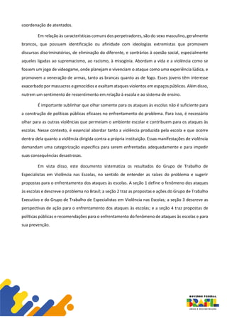 coordenação de atentados.
Em relação às características comuns dos perpetradores, são do sexo masculino, geralmente
brancos, que possuem identificação ou afinidade com ideologias extremistas que promovem
discursos discriminatórios, de eliminação do diferente, e contrários à coesão social, especialmente
aqueles ligadas ao supremacismo, ao racismo, à misoginia. Abordam a vida e a violência como se
fossem um jogo de videogame, onde planejam e vivenciam o ataque como uma experiência lúdica, e
promovem a veneração de armas, tanto as brancas quanto as de fogo. Esses jovens têm interesse
exacerbado por massacres e genocídios e exaltam ataques violentos em espaços públicos. Além disso,
nutrem um sentimento de ressentimento em relação à escola e ao sistema de ensino.
É importante sublinhar que olhar somente para os ataques às escolas não é suficiente para
a construção de políticas públicas eficazes no enfrentamento do problema. Para isso, é necessário
olhar para as outras violências que permeiam o ambiente escolar e contribuem para os ataques às
escolas. Nesse contexto, é essencial abordar tanto a violência produzida pela escola e que ocorre
dentro dela quanto a violência dirigida contra a própria instituição. Essas manifestações de violência
demandam uma categorização específica para serem enfrentadas adequadamente e para impedir
suas consequências desastrosas.
Em vista disso, este documento sistematiza os resultados do Grupo de Trabalho de
Especialistas em Violência nas Escolas, no sentido de entender as raízes do problema e sugerir
propostas para o enfrentamento dos ataques às escolas. A seção 1 define o fenômeno dos ataques
às escolas e descreve o problema no Brasil; a seção 2 traz as propostas e ações do Grupo de Trabalho
Executivo e do Grupo de Trabalho de Especialistas em Violência nas Escolas; a seção 3 descreve as
perspectivas de ação para o enfrentamento dos ataques às escolas; e a seção 4 traz propostas de
políticas públicas e recomendações para o enfrentamento do fenômeno de ataques às escolas e para
sua prevenção.
 
