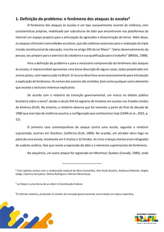 1. Definição do problema: o fenômeno dos ataques às escolas6
O fenômeno dos ataques às escolas é um tipo razoavelmente recente de violência, com
características próprias, mobilizado por subculturas de ódio que encontraram nas plataformas da
Internet um espaço propício para a articulação de agressões e disseminação do terror. Além disso,
os ataques vitimizam comunidades escolares, que são coletivos essenciais para a realização da tripla
missão constitucional da educação, inscrita no artigo 205 da Lei Maior7: “pleno desenvolvimento da
pessoa, seu preparo para o exercício da cidadania e sua qualificação para o trabalho” (BRASIL, 1988).
Para a definição do problema e para a necessária compreensão do fenômeno dos ataques
às escolas, é imprescindível apresentar uma breve descrição de alguns casos, todos perpetrados em
outros países, com repercussão no Brasil. O recurso descritivo serve exclusivamente para introdução
e explicação do fenômeno. Os nomes dos autores são omitidos, bem como qualquer outro elemento
que exceda o exclusivo interesse explicativo.
De acordo com o relatório da transição governamental, um marco no debate público
brasileiro sobre o tema8, desde o século XIX há registros de tiroteios em escolas nos Estados Unidos
da América (EUA). No entanto, o relatório observa que foi somente a partir do final da década de
1980 que esse tipo de violência assumiu a configuração que conhecemos hoje (CARA et al., 2022, p.
12).
O primeiro caso contemporâneo de ataque contra uma escola, segundo o relatório
supracitado, ocorreu em Stockton, Califórnia (EUA, 1989). Na ocasião, um atirador abriu fogo no
pátio de uma escola, resultando em 5 mortos e 32 feridos. As cinco crianças mortas eram refugiadas
do sudeste asiático, fato que revela a expressão do ódio e o elemento supremacista do fenômeno.
Na sequência, um outro ataque foi registrado em Montreal, Quebec (Canadá, 1989), onde
6
Este capítulo contou com a colaboração especial de Akira Guimarães, Ana Paula Buzetto, Andressa Pellanda, Angela
Soligo, Catarina Gonçalves, Helena Rodrigues e Miriam Abramovay.
7
Lei Maior é uma forma de se referir à Constituição Federal.
8
O referido relatório, produzido no âmbito da transição governamental, será tratado em tópico específico.
 