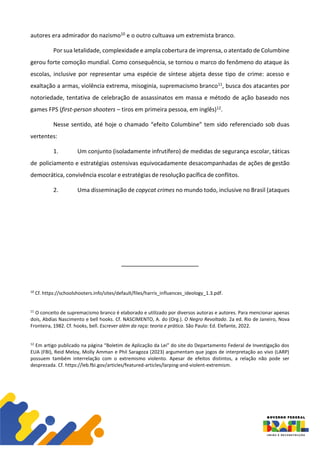 autores era admirador do nazismo10 e o outro cultuava um extremista branco.
Por sua letalidade, complexidade e ampla cobertura de imprensa, o atentado de Columbine
gerou forte comoção mundial. Como consequência, se tornou o marco do fenômeno do ataque às
escolas, inclusive por representar uma espécie de síntese abjeta desse tipo de crime: acesso e
exaltação a armas, violência extrema, misoginia, supremacismo branco11, busca dos atacantes por
notoriedade, tentativa de celebração de assassinatos em massa e método de ação baseado nos
games FPS (first-person shooters – tiros em primeira pessoa, em inglês)12.
Nesse sentido, até hoje o chamado “efeito Columbine” tem sido referenciado sob duas
vertentes:
1. Um conjunto (isoladamente infrutífero) de medidas de segurança escolar, táticas
de policiamento e estratégias ostensivas equivocadamente desacompanhadas de ações de gestão
democrática, convivência escolar e estratégias de resolução pacífica de conflitos.
2. Uma disseminação de copycat crimes no mundo todo, inclusive no Brasil (ataques
10
Cf. https://schoolshooters.info/sites/default/files/harris_influences_ideology_1.3.pdf.
11
O conceito de supremacismo branco é elaborado e utilizado por diversos autoras e autores. Para mencionar apenas
dois, Abdias Nascimento e bell hooks. Cf. NASCIMENTO, A. do (Org.). O Negro Revoltado. 2a ed. Rio de Janeiro, Nova
Fronteira, 1982. Cf. hooks, bell. Escrever além da raça: teoria e prática. São Paulo: Ed. Elefante, 2022.
12
Em artigo publicado na página “Boletim de Aplicação da Lei” do site do Departamento Federal de Investigação dos
EUA (FBI), Reid Meloy, Molly Amman e Phil Saragoza (2023) argumentam que jogos de interpretação ao vivo (LARP)
possuem também interrelação com o extremismo violento. Apesar de efeitos distintos, a relação não pode ser
desprezada. Cf. https://leb.fbi.gov/articles/featured-articles/larping-and-violent-extremism.
 