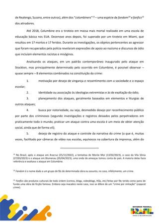 de Realengo, Suzano, entre outros), além dos “columbiners”13 – uma espécie de fandom14 e fanfics15
dos atiradores.
Até 2018, Columbine era o tiroteio em massa mais mortal realizado em uma escola de
educação básica nos EUA. Dezenove anos depois, foi superado por um tiroteio em Miami, que
resultou em 17 mortos e 17 feridos. Durante as investigações, os objetos pertencentes ao agressor
que foram recuperados pela polícia revelaram expressões de apoio ao nazismo e discursos de ódio
que incluíam elementos racistas e misóginos.
Analisando os ataques, em um padrão contemporâneo inaugurado pelo ataque em
Stockton, mas principalmente determinado pelo ocorrido em Columbine, é possível observar –
quase sempre – 8 elementos combinados na constituição do crime:
1. motivação por desejo de vingança e ressentimento com a sociedade e o espaço
escolar;
2. identidade ou associação às ideologias extremistas e às de exaltação do ódio;
3. planejamento dos ataques, geralmente baseados em elementos e liturgias de
outros ataques;
4. busca por notoriedade, ou seja, desmedido desejo por reconhecimento público
por parte dos criminosos (segundo investigações e registros deixados pelos perpetradores em
praticamente todo o mundo, praticar um ataque contra uma escola é um meio de obter atenção
social, ainda que de forma vil);
5. desejo de registro do ataque e controle da narrativa do crime (o que é, muitas
vezes, facilitado por câmeras de vídeo nas escolas, equívocos na cobertura da imprensa, além do
13
No Brasil, após o ataque em Aracruz (25/11/2022), a tentativa de Monte Mor (13/02/2023), o caso da Vila Sônia
(27/03/2023) e o ataque em Blumenau (05/04/2023), uma onda de ameaças tomou conta do país. A maioria delas fazia
referência e exaltava o ataque em Columbine.
14
Fandom é o nome dado a um grupo de fãs de determinada obra ou assunto, no caso, infelizmente, um crime.
15
Fanfics são produtos culturais de toda ordem (contos, blogs, videoblogs, HQs, etc) feitas por fãs tendo como pano de
fundo uma obra de ficção famosa. Embora seja macabro neste caso, isso se difere de um “crime por imitação” (copycat
crime).
 