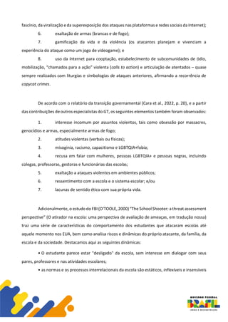 fascínio, da viralização e da superexposição dos ataques nas plataformas e redes sociais da Internet);
6. exaltação de armas (brancas e de fogo);
7. gamificação da vida e da violência (os atacantes planejam e vivenciam a
experiência do ataque como um jogo de videogame); e
8. uso da Internet para cooptação, estabelecimento de subcomunidades de ódio,
mobilização, “chamados para a ação” violenta (calls to action) e articulação de atentados – quase
sempre realizados com liturgias e simbologias de ataques anteriores, afirmando a recorrência de
copycat crimes.
De acordo com o relatório da transição governamental (Cara et al., 2022, p. 20), e a partir
das contribuições de outros especialistas do GT, os seguintes elementos também foram observados:
1. interesse incomum por assuntos violentos, tais como obsessão por massacres,
genocídios e armas, especialmente armas de fogo;
2. atitudes violentas (verbais ou físicas);
3. misoginia, racismo, capacitismo e LGBTQIA+fobia;
4. recusa em falar com mulheres, pessoas LGBTQIA+ e pessoas negras, incluindo
colegas, professoras, gestoras e funcionárias das escolas;
5. exaltação a ataques violentos em ambientes públicos;
6. ressentimento com a escola e o sistema escolar; e/ou
7. lacunas de sentido ético com sua própria vida.
Adicionalmente, o estudo do FBI (O'TOOLE, 2000) “The School Shooter: a threat assessment
perspective” (O atirador na escola: uma perspectiva de avaliação de ameaças, em tradução nossa)
traz uma série de características do comportamento dos estudantes que atacaram escolas até
aquele momento nos EUA, bem como analisa riscos e dinâmicas do próprio atacante, da família, da
escola e da sociedade. Destacamos aqui as seguintes dinâmicas:
• O estudante parece estar "desligado" da escola, sem interesse em dialogar com seus
pares, professores e nas atividades escolares;
• as normas e os processos interrelacionais da escola são estáticos, inflexíveis e insensíveis
 