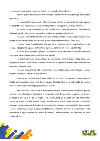 às mudanças na sociedade e nas necessidades em evolução de estudantes;
• certos grupos de alunos recebem oficial ou não oficialmente mais prestígio e respeito do
que outros;
• o estudante tem acesso fácil e não monitorado a filmes, programas de televisão, jogos de
computador, sites e comunidades da Internet com temas e imagens de violência extrema;
• o aluno, intencionalmente ou não, revela pistas sobre sentimentos, pensamentos,
fantasias, atitudes ou intenções que podem sinalizar um ato violento iminente;
• o aluno se ofende facilmente, sente-se insultado, irritado e magoado por injustiças reais
ou percebidas cometidas por outros e tem grande dificuldade em tolerar a frustração;
• o aluno carece de resiliência e é incapaz de se recuperar, mesmo quando algum tempo
se passou desde uma experiência frustrante ou decepcionante, um revés ou desânimo;
• o aluno pode se sentir rejeitado ou humilhado após o término de um relacionamento
amoroso e não consegue aceitar ou lidar com a rejeição;
• o aluno apresenta características de depressão, como letargia, fadiga física, uma
perspectiva sombria sobre a vida, um senso de mal-estar e perda de interesse em atividades que
costumava desfrutar; e/ou
• o aluno é egocêntrico, não compreende as necessidades e/ou sentimentos dos outros e
culpa os outros por falhas e desapontamentos.
Obviamente, como reitera O'Toole (2000) – e o próprio bom-senso –, nada do que foi
listado acima justifica a ocorrência de um ataque. Contudo, favorece a elaboração de políticas
públicas e serve como orientação preventiva às escolas.
Ana Paula Silva observa que a abordagem praticada nos EUA sobre a violência opta por
priorizar uma abordagem psicológica e comportamental do atacante, enquanto no Brasil a
perspectiva mais usual é a do fenômeno social (SILVA, 2016). Ela e Milton Lahuerta, analisando o
ataque de Goiânia (2017), alertam ainda: “simplesmente reduzir esses episódios a distúrbios
psíquicos e/ou a meras manifestações de mimetismo do que ocorre em sociedades desenvolvidas
não nos levará muito longe” (SILVA, LAHUERTA, 2017). O alerta é correto e fundamental – e tal
perspectiva é aquela considerada neste documento, mesmo quando são abordados os casos
estadunidenses.
 