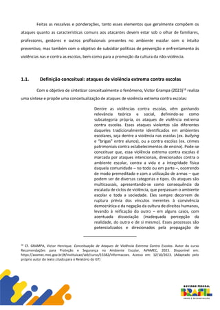 Feitas as ressalvas e ponderações, tanto esses elementos que geralmente compõem os
ataques quanto as características comuns aos atacantes devem estar sob o olhar de familiares,
professores, gestores e outros profissionais presentes no ambiente escolar com o intuito
preventivo, mas também com o objetivo de subsidiar políticas de prevenção e enfrentamento às
violências nas e contra as escolas, bem como para a promoção da cultura da não-violência.
1.1. Definição conceitual: ataques de violência extrema contra escolas
Com o objetivo de sintetizar conceitualmente o fenômeno, Victor Grampa (2023)16 realiza
uma síntese e propõe uma conceitualização de ataques de violência extrema contra escolas:
Dentre as violências contra escolas, vêm ganhando
relevância teórica e social, definindo-se como
subcategoria própria, os ataques de violência extrema
contra escolas. Esses ataques violentos são diferentes
daqueles tradicionalmente identificados em ambientes
escolares, seja dentre a violência nas escolas (ex. bullying
e “brigas” entre alunos), ou a contra escolas (ex. crimes
patrimoniais contra estabelecimentos de ensino). Pode-se
conceituar que, essa violência extrema contra escolas é
marcada por ataques intencionais, direcionados contra o
ambiente escolar, contra a vida e a integridade física
daquela comunidade – no todo ou em parte –, ocorrendo
de modo premeditado e com a utilização de armas – que
podem ser de diversas categorias e tipos. Os ataques são
multicausais, apresentando-se como consequência da
escalada de ciclos de violência, que perpassam o ambiente
escolar e toda a sociedade. Eles sempre decorrem de
ruptura prévia dos vínculos inerentes à convivência
democrática e da negação da cultura de direitos humanos,
levando à reificação do outro – em alguns casos, com
acentuada dissociação (inadequada percepção da
realidade, do outro e de si mesmo). Esses processos são
potencializados e direcionados pela propagação de
16
Cf. GRAMPA, Victor Henrique. Conceituação de Ataques de Violência Extrema Contra Escolas. Autor do curso
Recomendações para Proteção e Segurança no Ambiente Escolar, AVAMEC, 2023. Disponível em:
https://avamec.mec.gov.br/#/instituicao/seb/curso/15582/informacoes. Acesso em: 12/10/2023. (Adaptado pelo
próprio autor do texto citado para o Relatório do GT)
 