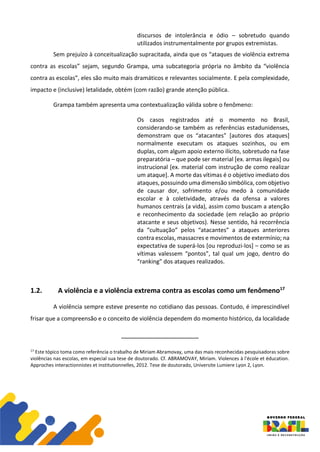 discursos de intolerância e ódio – sobretudo quando
utilizados instrumentalmente por grupos extremistas.
Sem prejuízo à conceitualização supracitada, ainda que os “ataques de violência extrema
contra as escolas” sejam, segundo Grampa, uma subcategoria própria no âmbito da “violência
contra as escolas”, eles são muito mais dramáticos e relevantes socialmente. E pela complexidade,
impacto e (inclusive) letalidade, obtém (com razão) grande atenção pública.
Grampa também apresenta uma contextualização válida sobre o fenômeno:
Os casos registrados até o momento no Brasil,
considerando-se também as referências estadunidenses,
demonstram que os “atacantes” [autores dos ataques]
normalmente executam os ataques sozinhos, ou em
duplas, com algum apoio externo ilícito, sobretudo na fase
preparatória – que pode ser material [ex. armas ilegais] ou
instrucional [ex. material com instrução de como realizar
um ataque]. A morte das vítimas é o objetivo imediato dos
ataques, possuindo uma dimensão simbólica, com objetivo
de causar dor, sofrimento e/ou medo à comunidade
escolar e à coletividade, através da ofensa a valores
humanos centrais (a vida), assim como buscam a atenção
e reconhecimento da sociedade (em relação ao próprio
atacante e seus objetivos). Nesse sentido, há recorrência
da “cultuação” pelos “atacantes” a ataques anteriores
contra escolas, massacres e movimentos de extermínio; na
expectativa de superá-los [ou reproduzi-los] – como se as
vítimas valessem “pontos”, tal qual um jogo, dentro do
“ranking” dos ataques realizados.
1.2. A violência e a violência extrema contra as escolas como um fenômeno17
A violência sempre esteve presente no cotidiano das pessoas. Contudo, é imprescindível
frisar que a compreensão e o conceito de violência dependem do momento histórico, da localidade
17
Este tópico toma como referência o trabalho de Miriam Abramovay, uma das mais reconhecidas pesquisadoras sobre
violências nas escolas, em especial sua tese de doutorado. Cf. ABRAMOVAY, Miriam. Violences à l'école et éducation.
Approches interactionnistes et institutionnelles, 2012. Tese de doutorado, Universite Lumiere Lyon 2, Lyon.
 