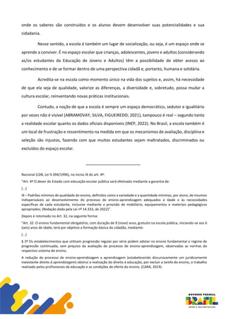 onde os saberes são construídos e os alunos devem desenvolver suas potencialidades e sua
cidadania.
Nesse sentido, a escola é também um lugar de socialização, ou seja, é um espaço onde se
aprende a conviver. É no espaço escolar que crianças, adolescentes, jovens e adultos (considerando
as/os estudantes da Educação de Jovens e Adultos) têm a possibilidade de obter acesso ao
conhecimento e de se formar dentro de uma perspectiva cidadã e, portanto, humana e solidária.
Acredita-se na escola como momento único na vida dos sujeitos e, assim, há necessidade
de que ela seja de qualidade, valorize as diferenças, a diversidade e, sobretudo, possa mudar a
cultura escolar, reinventando novas práticas institucionais.
Contudo, a noção de que a escola é sempre um espaço democrático, sedutor e igualitário
por vezes não é visível (ABRAMOVAY, SILVA, FIGUEIREDO; 2021), tampouco é real – segundo tanto
a realidade escolar quanto os dados oficiais disponíveis (INEP, 2022). No Brasil, a escola também é
um local de frustração e ressentimento na medida em que os mecanismos de avaliação, disciplina e
seleção são injustos, fazendo com que muitos estudantes sejam maltratados, discriminados ou
excluídos do espaço escolar.
Nacional (LDB, Lei 9.394/1996), no inciso IX do art. 4º:
“Art. 4º O dever do Estado com educação escolar pública será efetivado mediante a garantia de:
(...)
IX – Padrões mínimos de qualidade do ensino, definidos como a variedade e a quantidade mínimas, por aluno, de insumos
indispensáveis ao desenvolvimento do processo de ensino-aprendizagem adequados à idade e às necessidades
específicas de cada estudante, inclusive mediante a provisão de mobiliário, equipamentos e materiais pedagógicos
apropriados; (Redação dada pela Lei nº 14.333, de 2022)”.
Depois é retomado no Art. 32, na seguinte forma:
“Art. 32. O ensino fundamental obrigatório, com duração de 9 (nove) anos, gratuito na escola pública, iniciando-se aos 6
(seis) anos de idade, terá por objetivo a formação básica do cidadão, mediante:
(...)
§ 2º Os estabelecimentos que utilizam progressão regular por série podem adotar no ensino fundamental o regime de
progressão continuada, sem prejuízo da avaliação do processo de ensino-aprendizagem, observadas as normas do
respectivo sistema de ensino.
A redução do processo de ensino-aprendizagem a aprendizagem (estabelecendo discursivamente um juridicamente
inexistente direito à aprendizagem) obstrui a realização do direito à educação, por excluir a tarefa do ensino, o trabalho
realizado pelos profissionais da educação e as condições de oferta do ensino. (CARA, 2019).
 