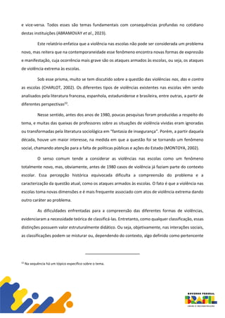 e vice-versa. Todos esses são temas fundamentais com consequências profundas no cotidiano
destas instituições (ABRAMOVAY et al., 2023).
Este relatório enfatiza que a violência nas escolas não pode ser considerada um problema
novo, mas reitera que na contemporaneidade esse fenômeno encontra novas formas de expressão
e manifestação, cuja ocorrência mais grave são os ataques armados às escolas, ou seja, os ataques
de violência extrema às escolas.
Sob esse prisma, muito se tem discutido sobre a questão das violências nas, das e contra
as escolas (CHARLOT, 2002). Os diferentes tipos de violências existentes nas escolas vêm sendo
analisados pela literatura francesa, espanhola, estadunidense e brasileira, entre outras, a partir de
diferentes perspectivas22.
Nesse sentido, antes dos anos de 1980, poucas pesquisas foram produzidas a respeito do
tema, e muitas das queixas de professores sobre as situações de violência vividas eram ignoradas
ou transformadas pela literatura sociológica em “fantasia de insegurança”. Porém, a partir daquela
década, houve um maior interesse, na medida em que a questão foi se tornando um fenômeno
social, chamando atenção para a falta de políticas públicas e ações do Estado (MONTOYA, 2002).
O senso comum tende a considerar as violências nas escolas como um fenômeno
totalmente novo, mas, obviamente, antes de 1980 casos de violência já faziam parte do contexto
escolar. Essa percepção histórica equivocada dificulta a compreensão do problema e a
caracterização da questão atual, como os ataques armados às escolas. O fato é que a violência nas
escolas toma novas dimensões e é mais frequente associado com atos de violência extrema dando
outro caráter ao problema.
As dificuldades enfrentadas para a compreensão das diferentes formas de violências,
evidenciaram a necessidade teórica de classificá-las. Entretanto, como qualquer classificação, essas
distinções possuem valor estruturalmente didático. Ou seja, objetivamente, nas interações sociais,
as classificações podem se misturar ou, dependendo do contexto, algo definido como pertencente
22
Na sequência há um tópico específico sobre o tema.
 