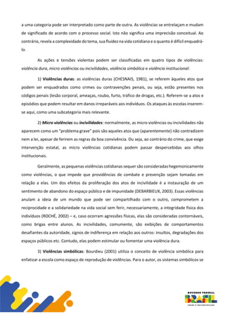 a uma categoria pode ser interpretado como parte de outra. As violências se entrelaçam e mudam
de significado de acordo com o processo social. Isto não significa uma imprecisão conceitual. Ao
contrário, revela a complexidade do tema, sua fluidez na vida cotidiana e o quanto é difícil enquadrá-
lo.
As ações e tensões violentas podem ser classificadas em quatro tipos de violências:
violência dura, micro violências ou incivilidades, violência simbólica e violência institucional:
1) Violências duras: as violências duras (CHESNAIS, 1981), se referem àqueles atos que
podem ser enquadrados como crimes ou contravenções penais, ou seja, estão presentes nos
códigos penais (lesão corporal, ameaças, roubo, furto, tráfico de drogas, etc.). Referem-se a atos e
episódios que podem resultar em danos irreparáveis aos indivíduos. Os ataques às escolas inserem-
se aqui, como uma subcategoria mais relevante.
2) Micro violências ou incivilidades: normalmente, as micro violências ou incivilidades não
aparecem como um “problema grave” pois são aqueles atos que (aparentemente) não contradizem
nem a lei, apesar de ferirem as regras da boa convivência. Ou seja, ao contrário do crime, que exige
intervenção estatal, as micro violências cotidianas podem passar despercebidas aos olhos
institucionais.
Geralmente, as pequenas violências cotidianas sequer são consideradas hegemonicamente
como violências, o que impede que providências de combate e prevenção sejam tomadas em
relação a elas. Um dos efeitos da proliferação dos atos de incivilidade é a instauração de um
sentimento de abandono do espaço público e de impunidade (DEBARBIEUX, 2003). Essas violências
anulam a ideia de um mundo que pode ser compartilhado com o outro, comprometem a
reciprocidade e a solidariedade na vida social sem ferir, necessariamente, a integridade física dos
indivíduos (ROCHÉ, 2002) – e, caso ocorram agressões físicas, elas são consideradas contornáveis,
como brigas entre alunos. As incivilidades, comumente, são exibições de comportamentos
desafiantes da autoridade, signos de indiferença em relação aos outros: insultos, degradações dos
espaços públicos etc. Contudo, elas podem estimular ou fomentar uma violência dura.
3) Violências simbólicas: Bourdieu (2001) utiliza o conceito de violência simbólica para
enfatizar a escola como espaço de reprodução de violências. Para o autor, os sistemas simbólicos se
 