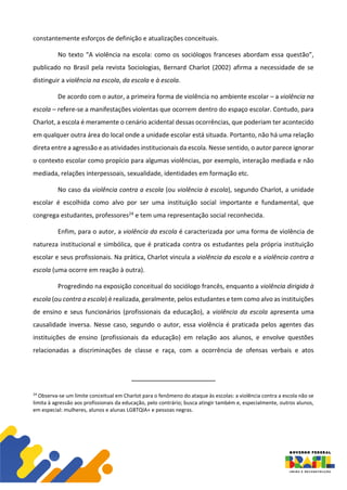 constantemente esforços de definição e atualizações conceituais.
No texto “A violência na escola: como os sociólogos franceses abordam essa questão”,
publicado no Brasil pela revista Sociologias, Bernard Charlot (2002) afirma a necessidade de se
distinguir a violência na escola, da escola e à escola.
De acordo com o autor, a primeira forma de violência no ambiente escolar – a violência na
escola – refere-se a manifestações violentas que ocorrem dentro do espaço escolar. Contudo, para
Charlot, a escola é meramente o cenário acidental dessas ocorrências, que poderiam ter acontecido
em qualquer outra área do local onde a unidade escolar está situada. Portanto, não há uma relação
direta entre a agressão e as atividades institucionais da escola. Nesse sentido, o autor parece ignorar
o contexto escolar como propício para algumas violências, por exemplo, interação mediada e não
mediada, relações interpessoais, sexualidade, identidades em formação etc.
No caso da violência contra a escola (ou violência à escola), segundo Charlot, a unidade
escolar é escolhida como alvo por ser uma instituição social importante e fundamental, que
congrega estudantes, professores24 e tem uma representação social reconhecida.
Enfim, para o autor, a violência da escola é caracterizada por uma forma de violência de
natureza institucional e simbólica, que é praticada contra os estudantes pela própria instituição
escolar e seus profissionais. Na prática, Charlot vincula a violência da escola e a violência contra a
escola (uma ocorre em reação à outra).
Progredindo na exposição conceitual do sociólogo francês, enquanto a violência dirigida à
escola (ou contra a escola) é realizada, geralmente, pelos estudantes e tem como alvo as instituições
de ensino e seus funcionários (profissionais da educação), a violência da escola apresenta uma
causalidade inversa. Nesse caso, segundo o autor, essa violência é praticada pelos agentes das
instituições de ensino (profissionais da educação) em relação aos alunos, e envolve questões
relacionadas a discriminações de classe e raça, com a ocorrência de ofensas verbais e atos
24
Observa-se um limite conceitual em Charlot para o fenômeno do ataque às escolas: a violência contra a escola não se
limita à agressão aos profissionais da educação, pelo contrário; busca atingir também e, especialmente, outros alunos,
em especial: mulheres, alunos e alunas LGBTQIA+ e pessoas negras.
 