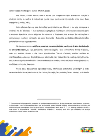 considerados injustos pelos alunos (Charlot, 2002).
Por último, Charlot ressalta que a escola tem margem de ação apenas em relação à
violência contra a escola e à violência da escola e que existe uma interrelação entre essas duas
categorias (Charlot, 2002).
Este relatório faz uso das distinções terminológicas de Charlot – ou seja, considera a
violência na, à e da escola –, mas realiza as adaptações e atualizações conceituais necessárias para
o contexto brasileiro, com o objetivo de enfrentar o fenômeno dos ataques às instituições e
comunidades escolares no Brasil e ao redor do mundo – haja vista que todos estão relacionados
pelo fenômeno do copycat crimes.
Neste documento, a violência na escola compreende todo o universo de atos de violência
no ambiente escolar, ou seja, considera a violência exógena – que se manifesta dentro da escola,
mas por motivos alheios a ela, como conceitualiza Charlot. Contudo, analisa também as
manifestações endógenas de violência, que são muito mais frequentes na escola e, normalmente,
são praticadas pelos membros da comunidade escolar entre si, como resultado de relações sociais
conflitivas no interior da escola.
Nesse caso, destacam-se agressões físicas, intimidação sistemática (bullying)25, e toda
ordem de vivências de preconceitos, discriminações, rejeições, provocações etc. Ou seja, a violência
25
O conceito de bullying envolve uma série de problemas epistemológicos. As discriminações, especialmente o racismo,
a misoginia e a LGBTQIA+fobia mobilizam o que se considera, genericamente, bullying: uma manifestação articulada das
violências física, psicológica e moral. O Brasil possui uma lei sobre o tema: a Lei nº 13.185, de 6 de novembro de 2015,
que institui o “Programa de Combate à Intimidação Sistemática” (Bullying). Esta Lei – que representa um avanço
institucional – pode e deve ser aprimorada.
 
