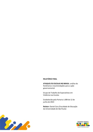 RELATÓRIO FINAL
ATAQUES ÀS ESCOLAS NO BRASIL: análise do
fenômeno e recomendações para a ação
governamental
Grupo de Trabalho de Especialistas em
Violência nas Escolas
Estabelecido pela Portaria 1.089 de 12 de
junho de 2023
Relator: Daniel Cara (Faculdade de Educação
da Universidade de São Paulo)
 