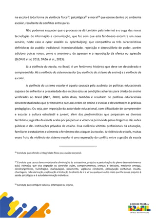 na escola é toda forma de violência física26, psicológica27 e moral28 que ocorre dentro do ambiente
escolar, resultante de conflitos entre pares.
Não podemos esquecer que o processo se dá também pela internet e o auge das novas
tecnologias de informação e comunicação, que faz com que este fenômeno encontre um novo
cenário, neste caso o cyber assédio ou cyberbullying, que compartilha as três características
definidoras do assédio tradicional: intencionalidade, repetição e desequilíbrio de poder, porém
adiciona outras novas, como o anonimato do agressor e a reprodução da ofensa ou agressão
(SLONJE et al, 2013; DAZA et al., 2023).
Já a violência da escola, no Brasil, é um fenômeno histórico que deve ser desdobrado e
compreendido. Há a violência do sistema escolar (ou violência do sistema de ensino) e a violência da
escolar.
A violência do sistema escolar é aquela causada pela ausência de políticas educacionais
capazes de enfrentar a precariedade das escolas e/ou as condições adversas para oferta do ensino
verificadas no Brasil (INEP, 2020). Além disso, também é resultado de políticas educacionais
descontextualizadas que promovem o caos nas redes de ensino e escolas e descontroem as práticas
pedagógicas. Ou seja, por imposição da autoridade educacional, com dificuldade de compreender
e escutar a cultura estudantil e juvenil, além das problemáticas que perpassam os diversos
territórios, a gestão da escola acaba por perpetuar a violência promovida pelos dirigentes das redes
públicas e das instituições privadas de ensino. Essa violência vitimiza profissionais da educação,
familiares e estudantes e alimenta o fenômeno dos ataques às escolas. A violência da escola, muitas
vezes fruto da violência do sistema escolar é uma expressão do conflito entre a gestão da escola
26
Conduta que ofende a integridade física ou a saúde corporal.
27
Conduta que causa dano emocional e diminuição da autoestima, prejuízo e perturbação do pleno desenvolvimento
da(s) vítima(s), que visa degradar ou controlar ações, comportamentos, crenças e decisões, mediante ameaça,
constrangimento, humilhação, manipulação, isolamento, vigilância constante, perseguição contumaz, insulto,
chantagem, ridicularização, exploração e limitação do direito de ir e vir ou qualquer outro meio que lhe cause prejuízo à
saúde psicológica e à autodeterminação individual.
28
Conduta que configure calúnia, difamação ou injúria.
 