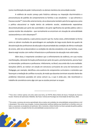 (como manifestação de poder institucional) e os demais membros da comunidade escolar.
A violência da escola começa pela histórica cobrança ou imposição discriminatória e
preconceituosa de padrões de comportamento às famílias e aos estudantes – o que alimenta o
fracasso escolar29. Como dito anteriormente, ela se desenvolve também pela forma agressiva como
a política educacional se impõe dentro do ambiente escolar, estabelecendo expectativas
descontextualizadas por parte das autoridades e de parte significativa da opinião pública sobre o
sucesso escolar dos estudantes – que normalmente se encontram em situação de vulnerabilidade
socioeconômica e civil e desamparo30.
Em outras palavras, o país precisa assumir que há, muitas vezes, arbitrariedade na forma
como se cobram resultados de aprendizagem em avaliações de larga escala diante do quadro de
desvalorização dos profissionais da educação e da precariedade das condições de oferta e realização
do ensino, além de se desconsiderar as condições de vida dos estudantes e de suas famílias, o que
deveria exigir escolas com melhor infraestrutura e profissionais da educação mais valorizados.
Além disso, é importante considerar que o enfrentamento da violência, em suas muitas
manifestações, demanda formação profissional por parte de quem, prioritariamente, precisa fazer
as intervenções: professores e professoras. Infelizmente, no Brasil, essa ainda não é uma realidade.
Gonçalves (2017), ao realizar um estudo em estruturas curriculares de curso de licenciatura em
Pedagogia, por exemplo, identificou uma ausência de componentes curriculares e conteúdos que
favoreçam a mediação de conflitos na escola, de modo que docentes terminam atuando diante dos
problemas relacionais pautados em senso comum ou, o que é ainda pior, não reconhecem o
trabalho de convivência como algo com que as escolas precisam se ocupar.
29
Para citar e reiterar apenas uma obra sobre esse tema, ver PATTO, Maria Helena de Souza. Produção do Fracasso
Escolar: Histórias de Submissão e Rebeldia. São Paulo: Instituto de Psicologia da Universidade de São Paulo, 2022.
30
Em escala, o processo de ensino-aprendizado não se realiza sob condições de vulnerabilidade socioeconômica e civil
e desamparo. Para evitar essa situação, é preciso desenvolver políticas públicas que beneficiem as famílias como um
todo e, se possível, os estudantes em particular. Até o momento, o Bolsa Família é um bom exemplo de política pública
capaz de amenizar a situação familiar de vulnerabilidade socioeconomica e civil.
 