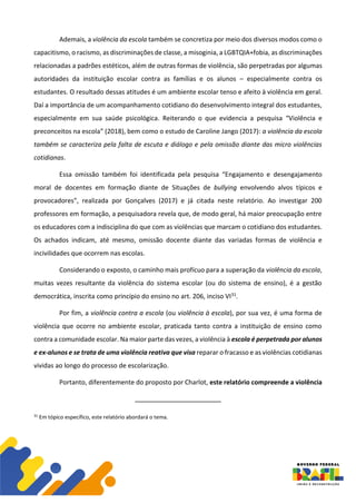 Ademais, a violência da escola também se concretiza por meio dos diversos modos como o
capacitismo, o racismo, as discriminações de classe, a misoginia, a LGBTQIA+fobia, as discriminações
relacionadas a padrões estéticos, além de outras formas de violência, são perpetradas por algumas
autoridades da instituição escolar contra as famílias e os alunos – especialmente contra os
estudantes. O resultado dessas atitudes é um ambiente escolar tenso e afeito à violência em geral.
Daí a importância de um acompanhamento cotidiano do desenvolvimento integral dos estudantes,
especialmente em sua saúde psicológica. Reiterando o que evidencia a pesquisa “Violência e
preconceitos na escola” (2018), bem como o estudo de Caroline Jango (2017): a violência da escola
também se caracteriza pela falta de escuta e diálogo e pela omissão diante das micro violências
cotidianas.
Essa omissão também foi identificada pela pesquisa “Engajamento e desengajamento
moral de docentes em formação diante de Situações de bullying envolvendo alvos típicos e
provocadores”, realizada por Gonçalves (2017) e já citada neste relatório. Ao investigar 200
professores em formação, a pesquisadora revela que, de modo geral, há maior preocupação entre
os educadores com a indisciplina do que com as violências que marcam o cotidiano dos estudantes.
Os achados indicam, até mesmo, omissão docente diante das variadas formas de violência e
incivilidades que ocorrem nas escolas.
Considerando o exposto, o caminho mais profícuo para a superação da violência da escola,
muitas vezes resultante da violência do sistema escolar (ou do sistema de ensino), é a gestão
democrática, inscrita como princípio do ensino no art. 206, inciso VI31.
Por fim, a violência contra a escola (ou violência à escola), por sua vez, é uma forma de
violência que ocorre no ambiente escolar, praticada tanto contra a instituição de ensino como
contra a comunidade escolar. Na maior parte das vezes, a violência à escola é perpetrada por alunos
e ex-alunos e se trata de uma violência reativa que visa reparar o fracasso e as violências cotidianas
vividas ao longo do processo de escolarização.
Portanto, diferentemente do proposto por Charlot, este relatório compreende a violência
31
Em tópico específico, este relatório abordará o tema.
 