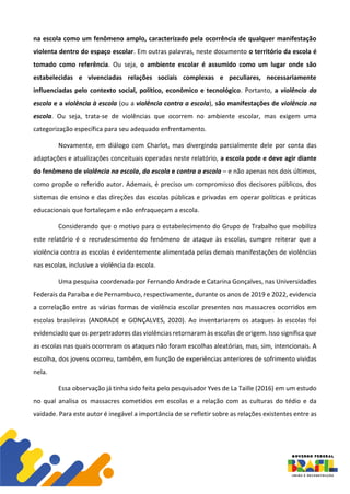 na escola como um fenômeno amplo, caracterizado pela ocorrência de qualquer manifestação
violenta dentro do espaço escolar. Em outras palavras, neste documento o território da escola é
tomado como referência. Ou seja, o ambiente escolar é assumido como um lugar onde são
estabelecidas e vivenciadas relações sociais complexas e peculiares, necessariamente
influenciadas pelo contexto social, político, econômico e tecnológico. Portanto, a violência da
escola e a violência à escola (ou a violência contra a escola), são manifestações de violência na
escola. Ou seja, trata-se de violências que ocorrem no ambiente escolar, mas exigem uma
categorização específica para seu adequado enfrentamento.
Novamente, em diálogo com Charlot, mas divergindo parcialmente dele por conta das
adaptações e atualizações conceituais operadas neste relatório, a escola pode e deve agir diante
do fenômeno de violência na escola, da escola e contra a escola – e não apenas nos dois últimos,
como propõe o referido autor. Ademais, é preciso um compromisso dos decisores públicos, dos
sistemas de ensino e das direções das escolas públicas e privadas em operar políticas e práticas
educacionais que fortaleçam e não enfraqueçam a escola.
Considerando que o motivo para o estabelecimento do Grupo de Trabalho que mobiliza
este relatório é o recrudescimento do fenômeno de ataque às escolas, cumpre reiterar que a
violência contra as escolas é evidentemente alimentada pelas demais manifestações de violências
nas escolas, inclusive a violência da escola.
Uma pesquisa coordenada por Fernando Andrade e Catarina Gonçalves, nas Universidades
Federais da Paraíba e de Pernambuco, respectivamente, durante os anos de 2019 e 2022, evidencia
a correlação entre as várias formas de violência escolar presentes nos massacres ocorridos em
escolas brasileiras (ANDRADE e GONÇALVES, 2020). Ao inventariarem os ataques às escolas foi
evidenciado que os perpetradores das violências retornaram às escolas de origem. Isso significa que
as escolas nas quais ocorreram os ataques não foram escolhas aleatórias, mas, sim, intencionais. A
escolha, dos jovens ocorreu, também, em função de experiências anteriores de sofrimento vividas
nela.
Essa observação já tinha sido feita pelo pesquisador Yves de La Taille (2016) em um estudo
no qual analisa os massacres cometidos em escolas e a relação com as culturas do tédio e da
vaidade. Para este autor é inegável a importância de se refletir sobre as relações existentes entre as
 