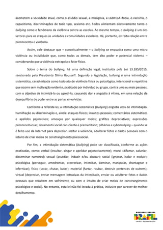 acometem a sociedade atual, como o assédio sexual, a misoginia, a LGBTQIA+fobia, o racismo, o
capacitismo, discriminações de todo tipo, sexismo etc. Todos alimentam decisivamente tanto o
bullying como o fenômeno da violência contra as escolas. Ao mesmo tempo, o bullying é um dos
vetores para os ataques às unidades e comunidades escolares. Há, portanto, estreita relação entre
preconceitos e violência.
Assim, vale destacar que – conceitualmente – o bullying se enquadra como uma micro
violência ou incivilidade que, como todas as demais, tem alto poder e potencial violento –
considerando que a violência extrapola o fator físico.
Sobre o tema do bullying, há uma definição legal, instituída pela Lei 13.185/2015,
sancionada pela Presidenta Dilma Rousseff. Segundo a legislação, bullying é uma intimidação
sistemática, caracterizada como todo ato de violência física ou psicológica, intencional e repetitiva
que ocorre sem motivação evidente, praticado por indivíduo ou grupo, contra uma ou mais pessoas,
com o objetivo de intimidá-la ou agredi-la, causando dor e angústia à vítima, em uma relação de
desequilíbrio de poder entre as partes envolvidas.
Conforme a referida lei, a intimidação sistemática (bullying) engloba atos de intimidação,
humilhação ou discriminação e, ainda: ataques físicos; insultos pessoais; comentários sistemáticos
e apelidos pejorativos; ameaças por quaisquer meios; grafites depreciativos; expressões
preconceituosas; isolamento social consciente e premeditado; pilhérias e cyberbullying – quando se
é feito uso da Internet para depreciar, incitar a violência, adulterar fotos e dados pessoais com o
intuito de criar meios de constrangimento psicossocial.
Por fim, a intimidação sistemática (bullying) pode ser classificada, conforme as ações
praticadas, como: verbal (insultar, xingar e apelidar pejorativamente); moral (difamar, caluniar,
disseminar rumores); sexual (assediar, induzir e/ou abusar); social (ignorar, isolar e excluir);
psicológica (perseguir, amedrontar, aterrorizar, intimidar, dominar, manipular, chantagear e
infernizar); físico (socar, chutar, bater); material (furtar, roubar, destruir pertences de outrem);
virtual (depreciar, enviar mensagens intrusivas da intimidade, enviar ou adulterar fotos e dados
pessoais que resultem em sofrimento ou com o intuito de criar meios de constrangimento
psicológico e social). No entanto, esta lei não foi levada à prática, inclusive por carecer de melhor
detalhamento.
 