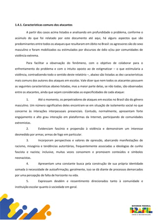 1.4.1. Características comuns dos atacantes
A partir dos casos acima listados e analisando em profundidade o problema, conforme o
acúmulo do que foi relatado por este documento até aqui, há alguns aspectos que são
predominantes entre todos os ataques que resultaram em óbito no Brasil: os agressores são do sexo
masculino e foram mobilizados ou estimulados por discursos de ódio e/ou por comunidades de
violência extrema.
Para facilitar a observação do fenômeno, com o objetivo de colaborar para o
enfrentamento do problema e com o intuito oposto ao de estigmatizar – o que estimularia a
violência, contradizendo todo o sentido deste relatório –, abaixo são listadas as dez características
mais comuns dos autores dos ataques em escolas. Vale dizer que nem todos os atacantes possuem
as seguintes características abaixo listadas, mas a maior parte delas, se não todas, são observadas
entre os atacantes, ainda que sejam consideradas as especificidades de cada ataque:
1. Até o momento, os perpetradores de ataques em escolas no Brasil são do gênero
masculino. Um número significativo deles encontram-se em situação de isolamento social no que
concerne às interações interpessoais presenciais. Contudo, normalmente, apresentam forte
engajamento e alto grau interação em plataformas da Internet, participando de comunidades
extremistas.
2. Evidenciam fascínio e propensão à violência e demonstram um interesse
desmedido por armas; armas de fogo em particular.
3. Incorporam perspectivas e valores de opressão, abarcando manifestações de
racismo, misoginia e tendências autoritárias, frequentemente associadas a ideologias de cunho
fascista e nazista; inclusive, muitas vezes consomem e promovem conteúdos e símbolos
neonazistas.
4. Apresentam uma constante busca pela construção de sua própria identidade
somada à necessidade de autoafirmação; geralmente, isso se dá diante de processos demarcados
por uma percepção de falta de horizonte na vida.
5. Expressam desdém e ressentimento direcionados tanto à comunidade e
instituição escolar quanto à sociedade em geral.
 