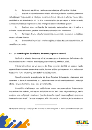 6. Concebem o ambiente escolar como um lugar de sofrimento e injustiça.
7. Buscam alcançar notoriedade através da realização de atos violentos, geralmente
motivados por vingança, com o intuito de causar um elevado número de vítimas, visando obter
publicidade e reconhecimento em círculos e comunidades que propagam e incitam o ódio.
Manifestam um desejo desproporcional de obtenção e reconhecimento de “poder”.
8. Praticam uma gamificação da existência, esforçando-se para virtualizar a
realidade; consequentemente, perdem conexões empáticas com seus semelhantes.
9. Participam de uma subcultura extremista, consumindo e produzindo conteúdo de
natureza odiosa e violenta.
10. Demonstram inspiração e reverência por autores de atos violentos anteriores, em
especial contra escolas.
1.5. As contribuições do relatório da transição governamental
No Brasil, o primeiro documento oficial que avançou no desvelamento do fenômeno dos
ataques às escolas foi o relatório da transição governamental (CARA Et al., 2022).
O texto foi motivado por um caso: no dia 25 de novembro de 2022 um agressor invadiu
sequencialmente duas escolas em Aracruz (ES), levando a óbito quatro pessoas (três profissionais
da educação e uma estudante), além de ferir outras 12 pessoas.
Naquele momento, a coordenação do Grupo Temático de Educação, estabelecido pela
Portaria nº 18 de 14 de novembro de 2022, decidiu elaborar um documento dedicado a investigar
o tema e propor alternativas para a ação governamental.
O relatório foi elaborado com o objetivo de mudar a compreensão do fenômeno dos
ataques às escolas no Brasil, considerado descontextualizado. Para tanto, em primeiro lugar, o texto
apresenta uma análise sobre os ataques violentos às escolas no país e sua relação com o aumento
do extremismo no Brasil34. Destaca, em seguida, a falta de controle e criminalização desses discursos
34
É importante atentar que a ampliação dos massacres no Brasil corresponde ao mesmo período histórico em que o
 