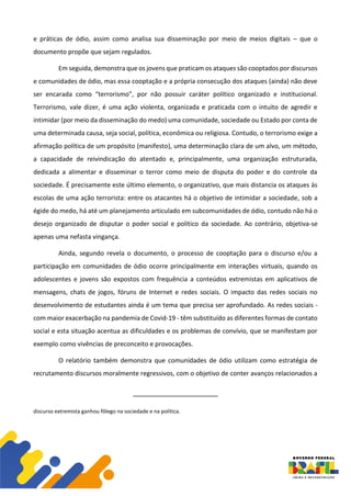 e práticas de ódio, assim como analisa sua disseminação por meio de meios digitais – que o
documento propõe que sejam regulados.
Em seguida, demonstra que os jovens que praticam os ataques são cooptados por discursos
e comunidades de ódio, mas essa cooptação e a própria consecução dos ataques (ainda) não deve
ser encarada como “terrorismo”, por não possuir caráter político organizado e institucional.
Terrorismo, vale dizer, é uma ação violenta, organizada e praticada com o intuito de agredir e
intimidar (por meio da disseminação do medo) uma comunidade, sociedade ou Estado por conta de
uma determinada causa, seja social, política, econômica ou religiosa. Contudo, o terrorismo exige a
afirmação política de um propósito (manifesto), uma determinação clara de um alvo, um método,
a capacidade de reivindicação do atentado e, principalmente, uma organização estruturada,
dedicada a alimentar e disseminar o terror como meio de disputa do poder e do controle da
sociedade. É precisamente este último elemento, o organizativo, que mais distancia os ataques às
escolas de uma ação terrorista: entre os atacantes há o objetivo de intimidar a sociedade, sob a
égide do medo, há até um planejamento articulado em subcomunidades de ódio, contudo não há o
desejo organizado de disputar o poder social e político da sociedade. Ao contrário, objetiva-se
apenas uma nefasta vingança.
Ainda, segundo revela o documento, o processo de cooptação para o discurso e/ou a
participação em comunidades de ódio ocorre principalmente em interações virtuais, quando os
adolescentes e jovens são expostos com frequência a conteúdos extremistas em aplicativos de
mensagens, chats de jogos, fóruns de Internet e redes sociais. O impacto das redes sociais no
desenvolvimento de estudantes ainda é um tema que precisa ser aprofundado. As redes sociais -
com maior exacerbação na pandemia de Covid-19 - têm substituído as diferentes formas de contato
social e esta situação acentua as dificuldades e os problemas de convívio, que se manifestam por
exemplo como vivências de preconceito e provocações.
O relatório também demonstra que comunidades de ódio utilizam como estratégia de
recrutamento discursos moralmente regressivos, com o objetivo de conter avanços relacionados a
discurso extremista ganhou fôlego na sociedade e na política.
 