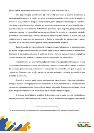 gênero, sexo e sexualidade, reafirmando valores e princípios fundamentalistas.
Uma das principais contribuições do relatório foi evidenciar e assumir oficialmente a
expressão violência contra as escolas em vez de simplesmente a violência nas escolas ou a violência
escolar – e essa perspectiva é seguida neste relatório, como pôde ser visto nos tópicos anteriores.
Isso decorreu por dois motivos: primeiro, os autores consideraram que era preciso evidenciar o
aspecto particular e mais concreto do fenômeno que assola o país. Segundo, porque era preciso
evidenciar a escola e a comunidade escolar como vítimas. No entanto, o relatório da transição
assume que é indiscutível que a violência nas escolas contribui para a violência às escolas, inclusive
colabora com o surgimento do extremismo e facilita a cooptação de adolescentes e jovens.
Portanto, existe uma retroalimentação que precisa ser enfrentada, reitera-se.
Outra afirmação do relatório é revelar, pela primeira vez no Brasil, que os ataques armados
em escolas são geralmente cometidos por alunos ou ex-alunos e estão associados a uma resposta
desmedida à exposição prolongada à violência dentro e fora da escola, incluindo negligência
familiar, autoritarismo parental e conteúdo de ódio disseminados nas redes sociais.
Esses conteúdos são uma manifestação extrema de uma exposição continuada que reitera
posições e comportamentos odiosos, que se formam a partir da naturalização da presença cotidiana
de conteúdo preconceituoso, difamatório e excludente nos ambientes em que os jovens se
comunicam; fenômeno que, se não tratado de maneira pedagógica, torna-se terreno fértil para
alimentar as violências.
O relatório também revela que os adolescentes e jovens brancos e heterossexuais são os
principais alvos de cooptação pelo discurso extremista e, assim, são também os promotores mais
comuns dos ataques às escolas, tanto no Brasil quanto no mundo. O documento, inclusive, reitera
que a misoginia desempenha um papel crucial nesse processo de sectarização35.
Reiterando os achados do relatório da transição, uma pesquisa recente conduzida por
Andrade, Gonçalves e Nascimento (2023) examina a relação entre identidade de gênero e massacres
35
O termo sectarização é, em todos os sentidos, inclusive epistemológicos, mais adequado que radicalização.
 
