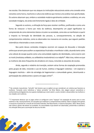 nas escolas. Eles destacam que nos ataques às instituições educacionais existe uma conexão entre
conceitos como honra, machismo e cultura da violência que merece uma análise mais aprofundada.
Os autores observam que, embora a sociedade moderna geralmente condene a violência, em uma
sociedade misógina, ela ainda está fortemente ligada à ideia de virilidade.
Segundo os autores, a utilização da força para resolver conflitos, justificando-a como uma
forma de restaurar a honra por meio da violência, desempenha um papel significativo na
compreensão de como elementos tóxicos circulam na sociedade, como eles se manifestam e qual é
o impacto na formação da identidade das pessoas, e, consequentemente, na adoção de
comportamentos violentos, como os observados nos massacres em escolas, que seguem padrões
sistemáticos relacionados a esses conceitos.
Boa parte desses conteúdos misóginos ocorrem em espaços de discussão e interação
online que servem para acolher as expectativas frustradas e manifestar o ódio, atuando tanto como
uma válvula de escape quanto como uma comunidade orgânica de identidades, como ocorre com
os incels (involutary celibates, ou celibatários involuntários) e os redpills36. Não à toa, reitera-se que
as mulheres são alvos frequentes de atiradores em massa, incluindo os atacantes de escolas.
Ainda, segundo o relatório da transição, existem várias formas de cooptação promovidas
pelos grupos de ódio, incluindo o uso de humor, estética e linguagem violentas – em especial a
linguagem machista – além da estratégia de hegemonizar a comunidade gamer, desvirtuando a
participação dos adolescentes e jovens em jogos online37.
36
No contexto masculinista, "red pills" são homens que se opõem ao que consideram um sistema que favorece as
mulheres. Tomando como referência a “pílula vermelha” do filme Matrix, eles alegam possuir consciência e
conhecimento privilegiado de uma suposta realidade que creem existir e, assim, tendem a desacreditar nas mulheres e
nas relações com mulheres.
37
É importante destacar que os jogos online se configuram como “espaços” de cooptação de jovens para os atos
violentos e não, necessariamente, em situações que mobilizam o comportamento violento. Sobre a relação entre games
e massacres é possível ler o estudo de Fernando Andrade, Vital Nascimento, e Catarina Gonçalves, 2023. Nesse ponto,
vale reiterar: games não devem ser proibidos. As comunidades é que devem ser observadas, prevenindo e coibindo a
má utilização delas para a promoção do discurso de ódio.
 