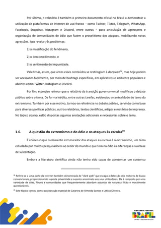 Por último, o relatório é também o primeiro documento oficial no Brasil a demonstrar a
utilização de plataformas de Internet de uso franco – como Twitter, Tiktok, Telegram, WhatsApp,
Facebook, Snapchat, Instagram e Discord, entre outras – para articulação de agressores e
organização de comunidades de ódio que fazem o proselitismo dos ataques, mobilizando novas
agressões. Isso revela três problemas:
1) a massificação do fenômeno,
2) o descomedimento, e
3) o sentimento de impunidade.
Vale frisar, assim, que antes esses conteúdos se restringiam à deepweb38, mas hoje podem
ser acessados facilmente, por meio de hashtags específicas, em aplicativos e ambiente populares e
abertos como Twitter, Instagram e Discord.
Por fim, é preciso reiterar que o relatório da transição governamental modificou o debate
público sobre o tema. De forma inédita, entre outras tarefas, evidenciou a centralidade do tema do
extremismo. Também por esse motivo, tornou-se referência no debate público, servindo como base
para diversas políticas públicas, outros relatórios, textos científicos, artigos e matérias de imprensa.
No tópico abaixo, estão dispostas algumas anotações adicionais e necessárias sobre o tema.
1.6. A questão do extremismo e do ódio e os ataques às escolas39
É consenso que o elemento estruturador dos ataques às escolas é o extremismo, um tema
estudado por muitos pesquisadores ao redor do mundo e que tem no ódio às diferenças a sua base
de sustentação.
Embora a literatura científica ainda não tenha sido capaz de apresentar um consenso
38
Refere-se a uma parte da internet também denominada de “dark web” que escapa à detecção dos motores de busca
convencionais, proporcionando suposta privacidade e suposto anonimato aos seus utilizadores. Ela é composta por uma
variedade de sites, fóruns e comunidades que frequentemente abordam assuntos de natureza ilícita e moralmente
questionáveis.
39
Este tópico contou com a colaboração especial de Catarina de Almeida Santos e Letícia Oliveira.
 