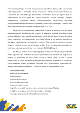 mínimo sobre a definição do termo, ela expressa uma concordância absoluta sobre sua existência.
A definição presente na maioria dos estudos, compreende o extremismo como uma ideologia que
é constituída por uma combinação de diferentes características, sendo que algumas delas são
predominantes, na maior parte dos estudos analisados: racismo, xenofobia, misoginia,
antidemocracia, nacionalismo extremo, antiparlamentarismo, antipluralismo, militarismo,
pensamento de lei e ordem e aumento do uso da força policial como solução para a violência estão
entre as características que aparecem nas pesquisas (MUDDE, 2000).
Berger (2019) argumenta que o extremismo é diverso e evolui ao longo do tempo,
desafiando as atuais definições que são incapazes de abranger a totalidade do problema. Nesse
contexto, há debates sobre se a violência deve ser um critério definidor do extremismo. No entanto,
muitos movimentos extremistas oscilam entre fases violentas e não violentas, exigindo uma
abordagem mais flexível para compreender o conceito. “Para entender o extremismo como um
campo de estudo, o termo e sua conceituação também devem ser capazes de acompanhar um
movimento entre suas fases violentas e não violentas” (BERGER, 2019, p. 4).
Em 2015, o Instituto Nacional de Justiça (NIJ) do Departamento de Justiça dos Estados
Unidos organizou uma conferência que reuniu profissionais que trabalham em programas de
combate ao extremismo no Reino Unido, Canadá e Estados Unidos. Durante o evento,
pesquisadores do campo discutiram os principais impulsionadores do processo de radicalização
para o extremismo violento, que envolve colocar em prática ações violentas baseadas no que a
princípio eram ideologias extremistas. Os principais fatores de risco levantados foram:
• Conflito de identidade;
• Ausência de sentido na vida;
• Desejo por status;
• Desejo de pertencimento;
• Desejo de ação ou aventura;
• Ter experimentado trauma;
• Ter problemas de saúde mental ou estar emocionalmente instável/abalado;
• Ser ingênuo ou ter pouco conhecimento de religião e ideologia;
• Ter crenças religiosas com tendência a fundamentalismos;
 