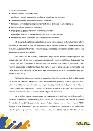 • Sentir-se ameaçado;
• Ter uma visão de "nós contra eles";
• Justificar a violência ou atividade ilegal como solução para problemas;
• Ter se envolvido em atividades criminosas anteriores;
• Fatores de estresse (por exemplo, uma crise familiar, demissão de um emprego);
• Discriminação ou injustiça na sociedade;
• Exposição a grupos ou indivíduos extremistas violentos;
• Exposição a sistemas de crenças ou narrativas extremistas violentas;
• Membros da família ou em uma outra rede extremista violenta.
Os pesquisadores também abordaram diversos elementos que podem atuar como fatores
de proteção, reduzindo o risco de sectarização. Estes incluem autoestima, conexões sólidas na
comunidade, pensamento crítico, bem como a disponibilidade de diversos meios não violentos para
abordar preocupações (NIJ, 2015).
Nas conclusões do encontro, profissionais do governo e da comunidade sugeriram uma
colaboração mais estreita com pesquisadores, preocupados com a acessibilidade da pesquisa. Para
resolver isso, eles propuseram a apresentação dos resultados de maneiras inovadoras, como
resumos destacando descobertas-chave, bem como o uso de estratégias de comunicação para
tornar as informações mais acessíveis. Além disso, pediram recomendações práticas para aplicação
no campo (NIJ, 2015).
Ratificando o já posto no relatório produzido no âmbito do governo de transição, aqui a
opção pelo uso do termo “extremismo” se dá por dois motivos: primeiro, é o termo que vem sendo
utilizado pela literatura especializada; segundo, é utilizado pelo sistema da Organização das Nações
Unidas (ONU). Este documento considera os ataques armados às escolas como extremismo
violento, expressão máxima do extremismo ideológico discriminatório.
As pesquisas mais recentes mostram que o extremismo violento está presente em todas as
partes da vida cotidiana. Nesse sentido, sobre o caso dos Estados Unidos da América, a Southern
Poverty Law Center (SPLC), que monitora grupos de ódio naquele país, aponta no relatório “2022:
The year in hate & extremism” que o movimento extremista se fez presente de forma profunda na
vida das pessoas que vivem por lá: nas casas, escolas, consultórios médicos, bibliotecas, bares,
 