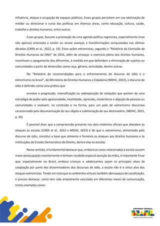 influência, ataque e ocupação de espaços públicos. Esses grupos persistem em sua obstinação de
moldar ou direcionar o curso das políticas em diversas áreas, como educação, cultura, saúde,
trabalho e direitos humanos, entre outras.
Esses grupos, buscam a promoção de uma agenda política regressiva, especialmente (mas
não apenas) orientada a conter ou anular avanços e transformações conquistadas nas últimas
décadas (CARA et al., 2022, p. 10). Estas ações extremistas, segundo o “Relatório da Comissão de
Direitos Humanos da ONU” de 2016, além de ameaçar o exercício pleno dos direitos humanos,
incentivam o apagamento dos diferentes, à medida em que defendem a eliminação de sujeitos ou
comunidades a partir de dimensões como raça, gênero, etnicidade, dentre outras.
No “Relatório de recomendações para o enfrentamento do discurso de ódio e o
extremismo no brasil”, do Ministério de Direitos Humanos e Cidadania (MDHC, 2023), o discurso de
ódio é definido como uma prática que
envolve a progressão, intensificação ou sobreposição de violações que partem de uma
estratégia de poder pela agressividade, hostilidade, opressão, intolerância e abjeção de pessoas ou
comunidades e evoluem, no conteúdo e na forma, para um polo de extremismo discursivo
caracterizado pela desumanização do seu objeto e coletivização de seu destinatário. (MDHC, 2023,
p. 26)
É possível dizer que a compreensão presente nos dois relatórios oficiais que abordam os
ataques às escolas (CARA et al., 2022 e MDHC, 2023) é de que o extremismo, alimentado pelo
discurso de ódio, constitui a base que alimenta e fomenta os ataques aos direitos humanos e às
instituições do Estado Democrático de Direito, dentre elas às escolas.
Nesse sentido, é fundamental destacar que, embora os casos relacionados à escola causem
maior preocupação recentemente e tenham recebido especial atenção da mídia, é importante frisar
que, especialmente no Brasil, embora crianças e adolescentes sejam os principais alvos de
cooptação por parte dos disseminadores dos discursos de ódio, a escola não é o único alvo dos
ataques extremistas. Tendo em vista que os ambientes virtuais também são espaços de socialização,
é preciso destacar, como tem sido amplamente veiculado em diferentes meios de comunicação,
tristes exemplos como:
 