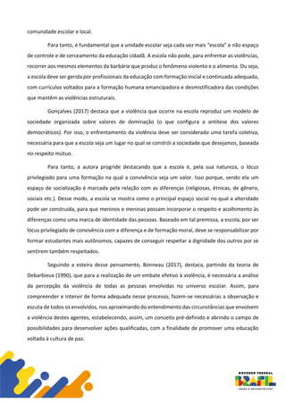 comunidade escolar e local.
Para tanto, é fundamental que a unidade escolar seja cada vez mais “escola” e não espaço
de controle e de cerceamento da educação cidadã. A escola não pode, para enfrentar as violências,
recorrer aos mesmos elementos da barbárie que produz o fenômeno violento e o alimenta. Ou seja,
a escola deve ser gerida por profissionais da educação com formação inicial e continuada adequada,
com currículos voltados para a formação humana emancipadora e desmistificadora das condições
que mantêm as violências estruturais.
Gonçalves (2017) destaca que a violência que ocorre na escola reproduz um modelo de
sociedade organizada sobre valores de dominação (o que configura a antítese dos valores
democráticos). Por isso, o enfrentamento da violência deve ser considerado uma tarefa coletiva,
necessária para que a escola seja um lugar no qual se constrói a sociedade que desejamos, baseada
no respeito mútuo.
Para tanto, a autora progride destacando que a escola é, pela sua natureza, o lócus
privilegiado para uma formação na qual a convivência seja um valor. Isso porque, sendo ela um
espaço de socialização é marcada pela relação com as diferenças (religiosas, étnicas, de gênero,
sociais etc.). Desse modo, a escola se mostra como o principal espaço social no qual a alteridade
pode ser construída, para que meninos e meninas possam incorporar o respeito e acolhimento às
diferenças como uma marca de identidade das pessoas. Baseado em tal premissa, a escola, por ser
lócus privilegiado de convivência com a diferença e de formação moral, deve se responsabilizar por
formar estudantes mais autônomos, capazes de conseguir respeitar a dignidade dos outros por se
sentirem também respeitados.
Seguindo a esteira desse pensamento, Bonneau (2017), destaca, partindo da teoria de
Debarbieux (1990), que para a realização de um embate efetivo à violência, é necessária a análise
da percepção da violência de todas as pessoas envolvidas no universo escolar. Assim, para
compreender e intervir de forma adequada nesse processo, fazem-se necessárias a observação e
escuta de todos os envolvidos, nos aproximando do entendimento das circunstâncias que envolvem
a violência destes agentes, estabelecendo, assim, um conceito pré-definido e abrindo o campo de
possibilidades para desenvolver ações qualificadas, com a finalidade de promover uma educação
voltada à cultura de paz.
 