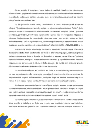 Nesse sentido, é importante trazer dados da realidade brasileira que demonstram
violências contra grupos historicamente menorizados e violações diversas de direitos fundamentais,
necessitando, portanto, de políticas públicas e ações governamentais para combatê-las, inclusive
com ações direcionadas às escolas.
As pesquisadoras Beatriz Lemos, Letícia Oliveira e Tatiana Azevedo (2023) trazem no
relatório “Conteúdos extremos nas redes sociais - as subcomunidades virtuais do Twitter” dados
que apontam que os conteúdos das subcomunidades possuem teor misógino, racista, capacitista,
xenofóbico, gordofóbico, transfóbico e supremacista. Segundo elas, “os avanços tecnológicos e as
inúmeras funcionalidades de comunicação oferecidas pelas redes sociais, aliados ao baixo
monitoramento e à falta de regulamentação, contribuem para a formação de comunidades virtuais
focadas em assuntos e práticas extremamente tóxicas” (LEMOS, OLIVEIRA e AZEVEDO; 2023, p. 3).
Utilizando-se de mecanismos que permitem o anonimato, os usuários que fazem parte
dessas comunidades falam abertamente, por meio de diferentes linguagens, sobre suas práticas
nocivas, assim como o discurso de ódio. Lá, denunciam as autoras, compartilham-se “métodos,
objetivos, desabafos, apologias a práticas e conteúdos extremos” (p. 3), em comunidades acessadas
frequentemente por menores de idade, de todas as partes do mundo, sem encontrar grandes
dificuldades com a língua – dependendo do tipo de comunidade.
Ao analisar os conteúdos das conversas dos chats, as autoras alertam para uma realidade
em que os participantes são comumente chamados de maneira pejorativa. As meninas são
frequentemente xingadas de forma violenta, misógina e vulgar. Os meninos e meninas negras são
vítimas de todo tipo de ofensas racistas. O relatório apresenta inúmeras falas transcritas.
O discurso supremacista branco e xenofóbico também aparece nessas comunidades.
Durante uma conversa, uma usuária reclama de um garoto dizendo “se tu fosse europeu de sangue
puro eu te respeitava, mas você é um cara que teve que ir pra Sérvia” e recebe como resposta; “eu
não sou europeu, mas estou mais próximo que você que é latina, branca latina”.
As violências presentes nesses grupos infelizmente retratam o que acontece na sociedade.
Nesse sentido, o trabalho a ser feito para reverter essa realidade, inclusive nas instituições
educativas, requer que o governo e toda a sociedade olhem para além das violências na e contra as
 