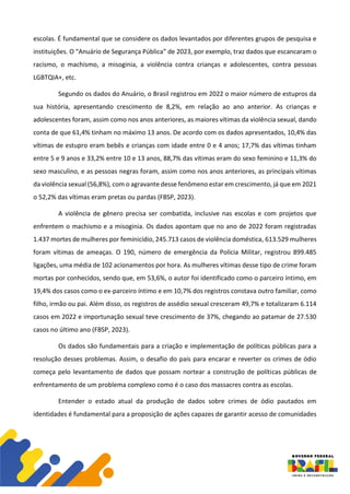 escolas. É fundamental que se considere os dados levantados por diferentes grupos de pesquisa e
instituições. O “Anuário de Segurança Pública” de 2023, por exemplo, traz dados que escancaram o
racismo, o machismo, a misoginia, a violência contra crianças e adolescentes, contra pessoas
LGBTQIA+, etc.
Segundo os dados do Anuário, o Brasil registrou em 2022 o maior número de estupros da
sua história, apresentando crescimento de 8,2%, em relação ao ano anterior. As crianças e
adolescentes foram, assim como nos anos anteriores, as maiores vítimas da violência sexual, dando
conta de que 61,4% tinham no máximo 13 anos. De acordo com os dados apresentados, 10,4% das
vítimas de estupro eram bebês e crianças com idade entre 0 e 4 anos; 17,7% das vítimas tinham
entre 5 e 9 anos e 33,2% entre 10 e 13 anos, 88,7% das vítimas eram do sexo feminino e 11,3% do
sexo masculino, e as pessoas negras foram, assim como nos anos anteriores, as principais vítimas
da violência sexual (56,8%), com o agravante desse fenômeno estar em crescimento, já que em 2021
o 52,2% das vítimas eram pretas ou pardas (FBSP, 2023).
A violência de gênero precisa ser combatida, inclusive nas escolas e com projetos que
enfrentem o machismo e a misoginia. Os dados apontam que no ano de 2022 foram registradas
1.437 mortes de mulheres por feminicídio, 245.713 casos de violência doméstica, 613.529 mulheres
foram vítimas de ameaças. O 190, número de emergência da Polícia Militar, registrou 899.485
ligações, uma média de 102 acionamentos por hora. As mulheres vítimas desse tipo de crime foram
mortas por conhecidos, sendo que, em 53,6%, o autor foi identificado como o parceiro íntimo, em
19,4% dos casos como o ex-parceiro íntimo e em 10,7% dos registros constava outro familiar, como
filho, irmão ou pai. Além disso, os registros de assédio sexual cresceram 49,7% e totalizaram 6.114
casos em 2022 e importunação sexual teve crescimento de 37%, chegando ao patamar de 27.530
casos no último ano (FBSP, 2023).
Os dados são fundamentais para a criação e implementação de políticas públicas para a
resolução desses problemas. Assim, o desafio do país para encarar e reverter os crimes de ódio
começa pelo levantamento de dados que possam nortear a construção de políticas públicas de
enfrentamento de um problema complexo como é o caso dos massacres contra as escolas.
Entender o estado atual da produção de dados sobre crimes de ódio pautados em
identidades é fundamental para a proposição de ações capazes de garantir acesso de comunidades
 