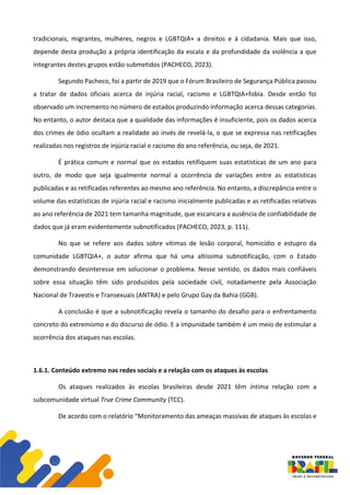 tradicionais, migrantes, mulheres, negros e LGBTQIA+ a direitos e à cidadania. Mais que isso,
depende desta produção a própria identificação da escala e da profundidade da violência a que
integrantes destes grupos estão submetidos (PACHECO, 2023).
Segundo Pacheco, foi a partir de 2019 que o Fórum Brasileiro de Segurança Pública passou
a tratar de dados oficiais acerca de injúria racial, racismo e LGBTQIA+fobia. Desde então foi
observado um incremento no número de estados produzindo informação acerca dessas categorias.
No entanto, o autor destaca que a qualidade das informações é insuficiente, pois os dados acerca
dos crimes de ódio ocultam a realidade ao invés de revelá-la, o que se expressa nas retificações
realizadas nos registros de injúria racial e racismo do ano referência, ou seja, de 2021.
É prática comum e normal que os estados retifiquem suas estatísticas de um ano para
outro, de modo que seja igualmente normal a ocorrência de variações entre as estatísticas
publicadas e as retificadas referentes ao mesmo ano referência. No entanto, a discrepância entre o
volume das estatísticas de injúria racial e racismo inicialmente publicadas e as retificadas relativas
ao ano referência de 2021 tem tamanha magnitude, que escancara a ausência de confiabilidade de
dados que já eram evidentemente subnotificados (PACHECO, 2023, p. 111).
No que se refere aos dados sobre vítimas de lesão corporal, homicídio e estupro da
comunidade LGBTQIA+, o autor afirma que há uma altíssima subnotificação, com o Estado
demonstrando desinteresse em solucionar o problema. Nesse sentido, os dados mais confiáveis
sobre essa situação têm sido produzidos pela sociedade civil, notadamente pela Associação
Nacional de Travestis e Transexuais (ANTRA) e pelo Grupo Gay da Bahia (GGB).
A conclusão é que a subnotificação revela o tamanho do desafio para o enfrentamento
concreto do extremismo e do discurso de ódio. E a impunidade também é um meio de estimular a
ocorrência dos ataques nas escolas.
1.6.1. Conteúdo extremo nas redes sociais e a relação com os ataques às escolas
Os ataques realizados às escolas brasileiras desde 2021 têm íntima relação com a
subcomunidade virtual True Crime Community (TCC).
De acordo com o relatório “Monitoramento das ameaças massivas de ataques às escolas e
 