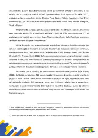 universidades: o papel das subcomunidades online que culminam atiradores em escolas e sua
relação com os boatos que produziram pânico generalizado no Brasil a partir do dia 09/04/2023”,
produzido pelas pesquisadoras Letícia Oliveira, Paola Costa e Tatiana Azevedo, a True Crime
Community (TCC) é uma subcultura online presente em redes sociais como Twitter, Instagram,
Tiktok e Discord.
Originalmente composta por criadores de conteúdo e membros interessados em crimes
reais, atentados em escolas e assassinatos em série, a partir de 2021 a subcomunidade TCC foi
gradativamente invadida por membros de perfil extremista voltados à glorificação de assassinos,
atiradores escolares e supremacistas brancos.
Ainda de acordo com as pesquisadoras, as principais postagens da subcomunidade são
voltadas à celebração de massacres e exaltação de autores de massacres e atentados terroristas,
como Columbine (EUA, 1999), Christchurch (Nova Zelândia, 2019), Realengo (Brasil, 2011) Suzano
(Brasil, 2019) e Aracruz, (Brasil, 2022). Os frequentadores demonstram um grande desapreço pelo
ambiente escolar, pela forma como são tratados pelos colegas41 e trazem à tona problemas de
relacionamento com os pais. Frequentemente demonstram ideação suicida42 e muitos destes perfis
participam também de subcomunidades paralelas do Twitter com conteúdo violento e extremo.
De acordo com o relatório de monitoramento produzido pela jornalista Sofia Schurig
(2023), do Núcleo Jornalismo, a TCC possui atuação internacional. Durante o monitoramento do
grupo nas redes TikTok e Twitter, foram encontradas publicações em inglês, espanhol e russo, além
do português brasileiro. Foi observada, ainda, uma intrínseca relação com o neonazismo,
neofascismo e o extremismo violento. Entre outubro e novembro de 2022, a autora do relatório
monitorou 46 canais neonazistas na plataforma Telegram para uma reportagem publicada no site
Núcleo Jornalismo.
41
Essa relação entre convivência hostil na escola e massacres também foi amplamente discutida nos estudos
coordenados por Andrade e Gonçalves já apresentados neste relatório.
42
Como já destacado por La Taille: antes de decidirem matar, os perpetradores dos massacres decidiram morrer.
 