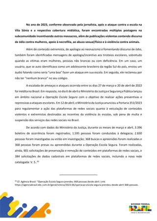 No ano de 2023, conforme observado pela jornalista, após o ataque contra a escola na
Vila Sônia e a respectiva cobertura midiática, foram encontradas múltiplas postagens na
subcomunidade incentivando outros massacres, além de publicações violentas contendo discurso
de ódio contra mulheres, apoio à necrofilia, ao abuso sexual/físico e à violência contra animais.
Além de conteúdo extremista, de apologia ao neonazismo e fomentando discurso de ódio,
também foram identificadas mensagens de apologia/incentivo aos tiroteios escolares, sobretudo
quando as vítimas eram mulheres, pessoas não brancas ou com deficiência. Em um caso, um
usuário, que se auto identificava como um adolescente brasileiro da região Sul do país, enviou um
áudio falando como seria “uma boa” fazer um ataque em sua escola. Em seguida, ele reclamou por
não ter “nenhum branco” no seu colégio.
A escalada de ameaças e ataques ocorrida entre os dias 27 de março e 20 de abril de 2022
foi inédita no Brasil. Em resposta, no dia 6 de abril o Ministério da Justiça e Segurança Pública lançou
em âmbito nacional a Operação Escola Segura com o objetivo de realizar ações preventivas e
repressivas a ataques escolares. Em 12 de abril, o Ministério da Justiça anunciou a Portaria 351/2023
para regulamentar a ação das plataformas de redes sociais quanto à veiculação de conteúdos
violentos e extremistas destinados ao incentivo da violência às escolas, sob pena de multa e
suspensão dos serviços das redes sociais no Brasil.
De acordo com dados do Ministério da Justiça, durante os meses de março e abril, 3.396
boletins de ocorrência foram registrados; 1.595 pessoas foram conduzidas à delegacia; 2.830
pessoas foram investigadas ou estão em investigação; 368 buscas e apreensões foram realizadas e
368 pessoas foram presas ou apreendidas durante a Operação Escola Segura. Foram realizadas,
ainda, 901 solicitações de preservação e remoção de conteúdos em plataformas de redes sociais, e
384 solicitações de dados cadastrais em plataformas de redes sociais, incluindo a nova rede
catalogada: V. S..43
43
Cf. Agência Brasil: “Operação Escola Segura prendeu 368 pessoas desde abril. Link:
https://agenciabrasil.ebc.com.br/geral/noticia/2023-06/operacao-escola-segura-prendeu-desde-abril-368-pessoas.
 