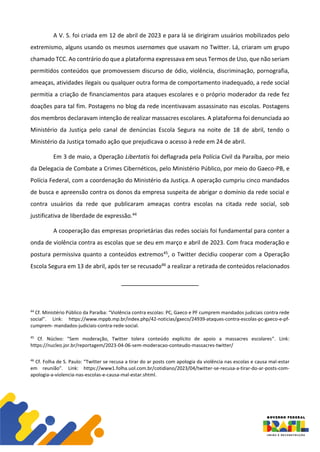 A V. S. foi criada em 12 de abril de 2023 e para lá se dirigiram usuários mobilizados pelo
extremismo, alguns usando os mesmos usernames que usavam no Twitter. Lá, criaram um grupo
chamado TCC. Ao contrário do que a plataforma expressava em seus Termos de Uso, que não seriam
permitidos conteúdos que promovessem discurso de ódio, violência, discriminação, pornografia,
ameaças, atividades ilegais ou qualquer outra forma de comportamento inadequado, a rede social
permitia a criação de financiamentos para ataques escolares e o próprio moderador da rede fez
doações para tal fim. Postagens no blog da rede incentivavam assassinato nas escolas. Postagens
dos membros declaravam intenção de realizar massacres escolares. A plataforma foi denunciada ao
Ministério da Justiça pelo canal de denúncias Escola Segura na noite de 18 de abril, tendo o
Ministério da Justiça tomado ação que prejudicava o acesso à rede em 24 de abril.
Em 3 de maio, a Operação Libertatis foi deflagrada pela Polícia Civil da Paraíba, por meio
da Delegacia de Combate a Crimes Cibernéticos, pelo Ministério Público, por meio do Gaeco-PB, e
Polícia Federal, com a coordenação do Ministério da Justiça. A operação cumpriu cinco mandados
de busca e apreensão contra os donos da empresa suspeita de abrigar o domínio da rede social e
contra usuários da rede que publicaram ameaças contra escolas na citada rede social, sob
justificativa de liberdade de expressão.44
A cooperação das empresas proprietárias das redes sociais foi fundamental para conter a
onda de violência contra as escolas que se deu em março e abril de 2023. Com fraca moderação e
postura permissiva quanto a conteúdos extremos45, o Twitter decidiu cooperar com a Operação
Escola Segura em 13 de abril, após ter se recusado46 a realizar a retirada de conteúdos relacionados
44
Cf. Ministério Público da Paraíba: “Violência contra escolas: PC, Gaeco e PF cumprem mandados judiciais contra rede
social”. Link: https://www.mppb.mp.br/index.php/42-noticias/gaeco/24939-ataques-contra-escolas-pc-gaeco-e-pf-
cumprem- mandados-judiciais-contra-rede-social.
45
Cf. Núcleo: “Sem moderação, Twitter tolera conteúdo explícito de apoio a massacres escolares”. Link:
https://nucleo.jor.br/reportagem/2023-04-06-sem-moderacao-conteudo-massacres-twitter/
46
Cf. Folha de S. Paulo: “Twitter se recusa a tirar do ar posts com apologia da violência nas escolas e causa mal-estar
em reunião”. Link: https://www1.folha.uol.com.br/cotidiano/2023/04/twitter-se-recusa-a-tirar-do-ar-posts-com-
apologia-a-violencia-nas-escolas-e-causa-mal-estar.shtml.
 